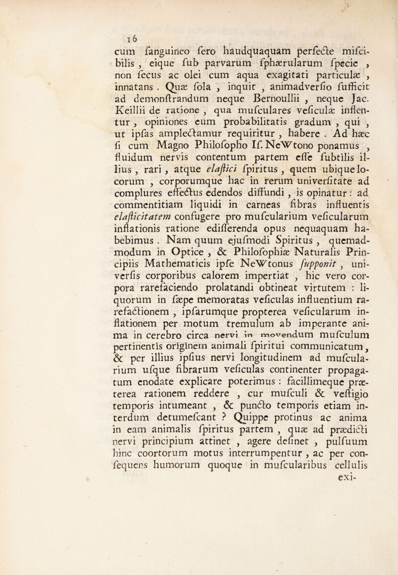 cum fanguineo fero haudquaquam perfecte mifci- bilis , eique fub parvarum fphaerularum fpecie , non fecus ac olei cum aqua exagitati particula , innatans . Quae fola , inquit , animadverfio fufficit ad demonftrandum neque Bernoullii , neque Jac. Keillii de ratione , qua mufculares veficulas inflen¬ tur , opiniones eum probabilitatis gradum , qui , ut ipfas amplexamur requiritur , habere . Ad haec fi cum Magno Philofopho Ifi NcWtono ponamus , fluidum nervis contentum partem cffc fubtilis il¬ lius , rari, atque elaflici fpiritus , quem ubique lo¬ corum , corporumque hac in rerum univerfitate ad complures effeXus edendos diffundi , is opinatur: ad commentitiam liquidi in carneas fibras influentis elafticitatem confugere pro mufcularium veficularum inflationis ratione ediflerenda opus nequaquam ha¬ bebimus . Nam quum ejufmodi Spiritus , quemad¬ modum in Optice , & Philofophiae Naturalis Prin¬ cipiis Mathematicis ipfe NeWtonus fupponit y uni- verfis corporibus calorem impertiat , hic vero cor¬ pora rarefaciendo prolatandi obtineat virtutem : li¬ quorum in faepe memoratas veficulas influentium ra- refaXionem , ipfarumque propterea veficularum in¬ flationem per motum tremulum ab imperante ani¬ ma in cerebro circa nervi in movendum mu ficui um pertinentis originem animali fipiritui communicatum, & per illius ipfius nervi longitudinem ad mufcula¬ rium ufique fibrarum veficulas continenter propaga¬ tum enodate explicare poterimus : facillimequc prae¬ terea rationem reddere , cur muficuli & vefligio temporis intumeant , & punXo temporis etiam in¬ terdum detumeficant ? Quippe protinus ac anima in eam animalis fipiritus partem , quas ad praediXi nervi principium attinet , agere definet , pulfuum hinc coortorum motus interrumpentur , ac per con- fequens humorum quoque in mufcularibus cellulis exi-