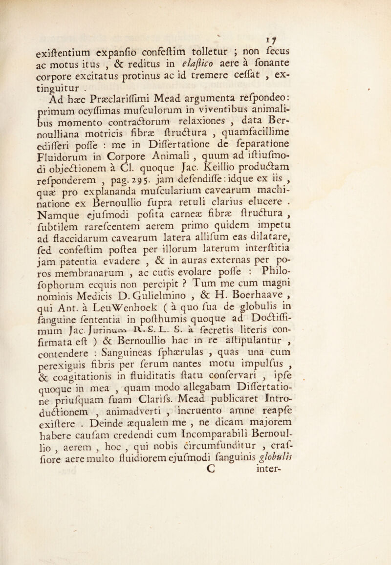 i7 exiftentium cxpanfio confeftim tolletur ; non fecus ac motus itus , & reditus in elaflico aere a Tonante corpore excitatus protinus ac id tremere cedat , ex- tinguitur . Ad hsc Prsclariflimi Mead argumenta refpondeo: primum ocyflimas mufculorum in viventibus animali¬ bus momento contraCtorum relaxiones , data Ber- noulliana motricis fibrs ftruCtura , quamfacillime edi fleri pofle : me in Diflertatione de feparatione Fluidorum in Corpore Animali , quum ad iftiufmo- di objedtionem a Cl. quoque Jac. Keillio produCtam refponderem , pag. 295. jam defendifle: idque ex iis , quae pro explananda mufcularium cavearum machi¬ natione ex Bernoullio fupra retuli clarius elucere . Namque ejufmodi pofita carnes fibrae Arudtura , fubtilem rarefcentem aerem primo quidem impetu ad flaccidarum cavearum latera allifum eas dilatare, fed confeftim poflea per illorum laterum interftitia jam patentia evadere , & in auras externas per po- ros membranarum , ac cutis evolare polle : Philo- fophorum ecquis non percipit ? Tum me cum magni nominis Medicis D. Gulielmino , & H. Boerhaave > qui Ant. a LeuWenhoek ( a quo Tua de globulis in fanguine lententia in pofthumis quoque ad Dodtifli- mum Jac Jurinum iv.S.L. S. a fecretis literis con¬ firmata eft ) & Bernoullio hac in re alfipulantur , contendere : Sanguineas fphserulas , quas una cum perexiguis fibris per ferum nantes motu impulfus , & coagitationis in fluiditatis flatu confervari , ipfe quoque in mea , quam modo allegabam Diflertatio¬ ne priufquam Tuam Clarifs. Mead publicaret Intro¬ ductionem , animadverti , incruento amne reapfe exiflere . Deinde squalem me , ne dicam majorem habere caufam credendi cum Incomparabili Bernouh lio } aerem , hoc , qui nobis circumfunditur , craf- fiore aere multo fluidiorem ejufmodi fanguinis globulis C inter-