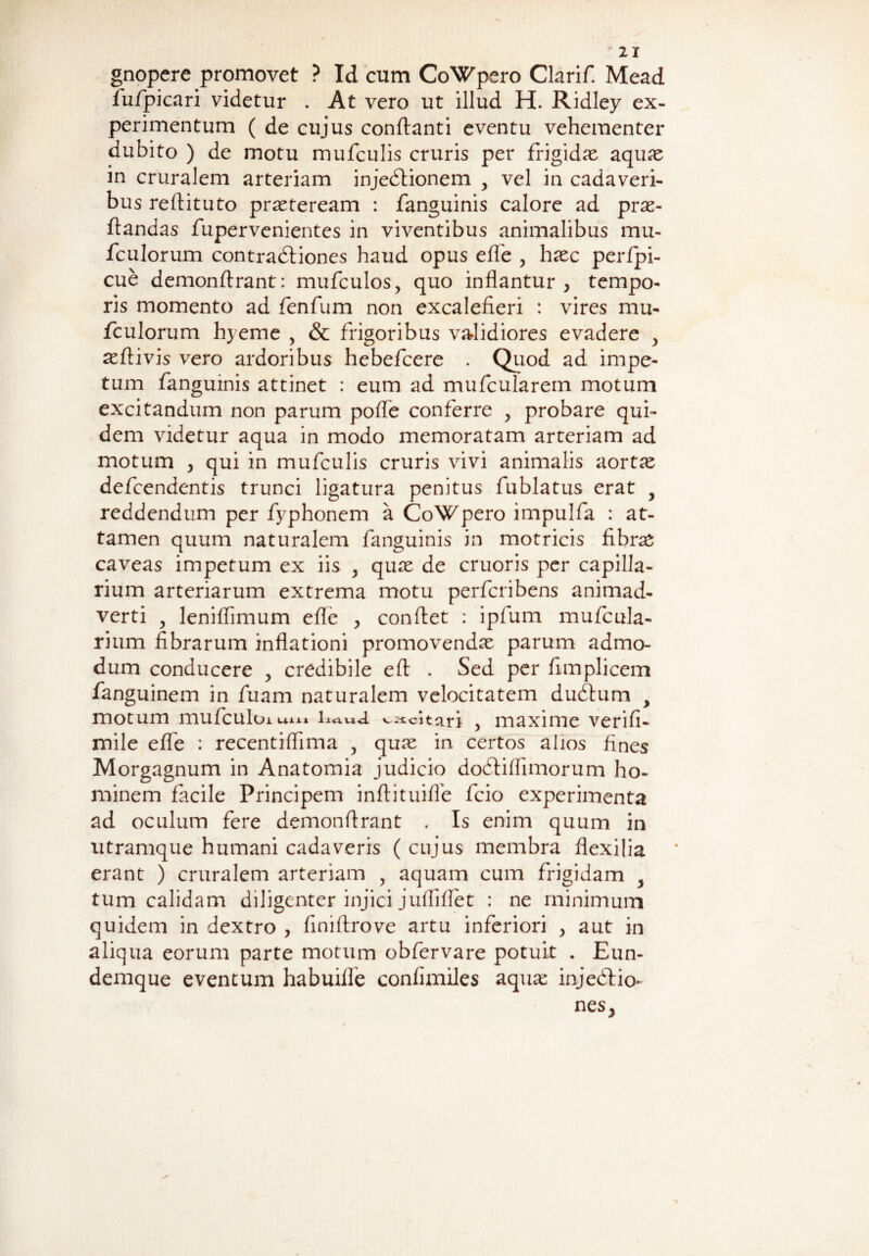 gnopere promovet ? Id cum CoWpero Clarif. Mead fufpicari videtur . At vero ut illud H. Ridley ex¬ perimentum ( de cujus conflanti eventu vehementer dubito ) de motu mufculis cruris per frigidae aquae in cruralem arteriam injedlionem y vel in cadaveri¬ bus reflituto praeteream : fanguinis calore ad prae- flandas fupervenientes in viventibus animalibus mu- fculorum contradliones haud opus effe , haec perfpi- cue demonflrant: mufculos, quo inflantur, tempo¬ ris momento ad fenfum non excalefieri : vires mu- fculorum hyeme , & frigoribus validiores evadere > aeflivis vero ardoribus hebefcere . Quod ad impe¬ tum fanguinis attinet : eum ad mufcularern motum excitandum non parum pofle conferre , probare qui¬ dem videtur aqua in modo memoratam arteriam ad motum , qui in mufculis cruris vivi animalis aortae defcendentis trunci ligatura penitus fublatus erat y reddendum per fyphonem a CoWpero impulfa : at¬ tamen quum naturalem fanguinis in motricis fibrae caveas impetum ex iis y quae de cruoris per capilla¬ rium arteriarum extrema motu perfcribens animad¬ verti y leniflimum efle , conflet : ipfum mufcula- rium fibrarum inflationi promovendae parum admo¬ dum conducere , credibile efl . Sed per fimplicem fanguinem in fuam naturalem velocitatem dubium y motum mufculoi um LtiviU '-.^citari , maxime verifi- mile effe : recentiflima ? quae in certos alios fines Morgagnum in Anatomia judicio dobliffimorum ho¬ minem facile Principem inflituifle fcio experimenta ad oculum fere demonflrant . Is enim quum in utramque humani cadaveris ( cujus membra flexilia erant ) cruralem arteriam , aquam cum frigidam y tum calidam diligenter injici juffiflet : ne minimum quidem in dextro , finiflrove artu inferiori , aut in aliqua eorum parte motum obfervare potuit . Eun- demque eventum habuifle confimiles aquae injeblio- nes,