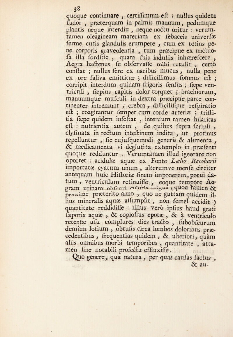 quoque continuare , certiffimum eft ; nullus quidem ludor , praeterquam in palmis manuum, pedumque plantis neque interdiu , neque nodtu oritur : verum- tamen oleagineam materiam ex febaceis univerfae ferme cutis glandulis erumpere , cum ex totius pe¬ ne corporis graveolentia , tum praecipue ex undtuo- fa illa forditie , quam fuis indufiis inhaerefcere , Aegra hactenus fe obfervaffc mihi retulit , certo conflat ; nullus fere ex naribus mucus , nulla pene ex ore faliva emittitur ; difficillimus fomnus efl ; corripit interdum quidam frigoris fenfus; faepe ven¬ triculi , faepius capitis dolor torquet ; brachiorum, manuumque mufculi in dextra praecipue parte con¬ tinenter intremunt ; crebra, difficilifque refpiratio eft ; coagitantur femper cum corde arteriae ; trifli- tia faepe quidem infeflat , interdum tamen hilaritas eft : nutrientia autem , de quibus fupra fcripfl , clyfmata in rectum inteflinum indita , ut protinus repelluntur , fic cujufquemodi generis & alimenta , & medicamenta vi deglutita extemplo in praefenti quoque redduntur . Verumtamen illud ignorare non oportet : acidulae aquae ex Fonte Laelio Recoharii importatae cyatum unum , alterumve menfe circiter antequam huic Hiftoriae finem imponerem, potui da¬ tum , ventriculum retinuiffe , eoque tempore Ae¬ gram urinam oh/hnri onioiri* .—vquou tamen 6c proxime praeterito anno , quo ne guttam quidem il¬ lius mineralis aquae afTumpfit, non femel accidit ) quantitate reddidiffe : illius vero ipfius haud grati faporis aquae , & copiofius epotae , & a ventriculo retentae ufu complures dies tradlo , fubobfcurum demum lotium , obtufis circa lumbos doloribus prae¬ cedentibus , frequentius quidem , & uberiori, quam aliis omnibus morbi temporibus , quantitate , atta¬ men fine notabili profedlu effluxifle . Quo genere , qua natura , per quas caufas fadlus , & au-