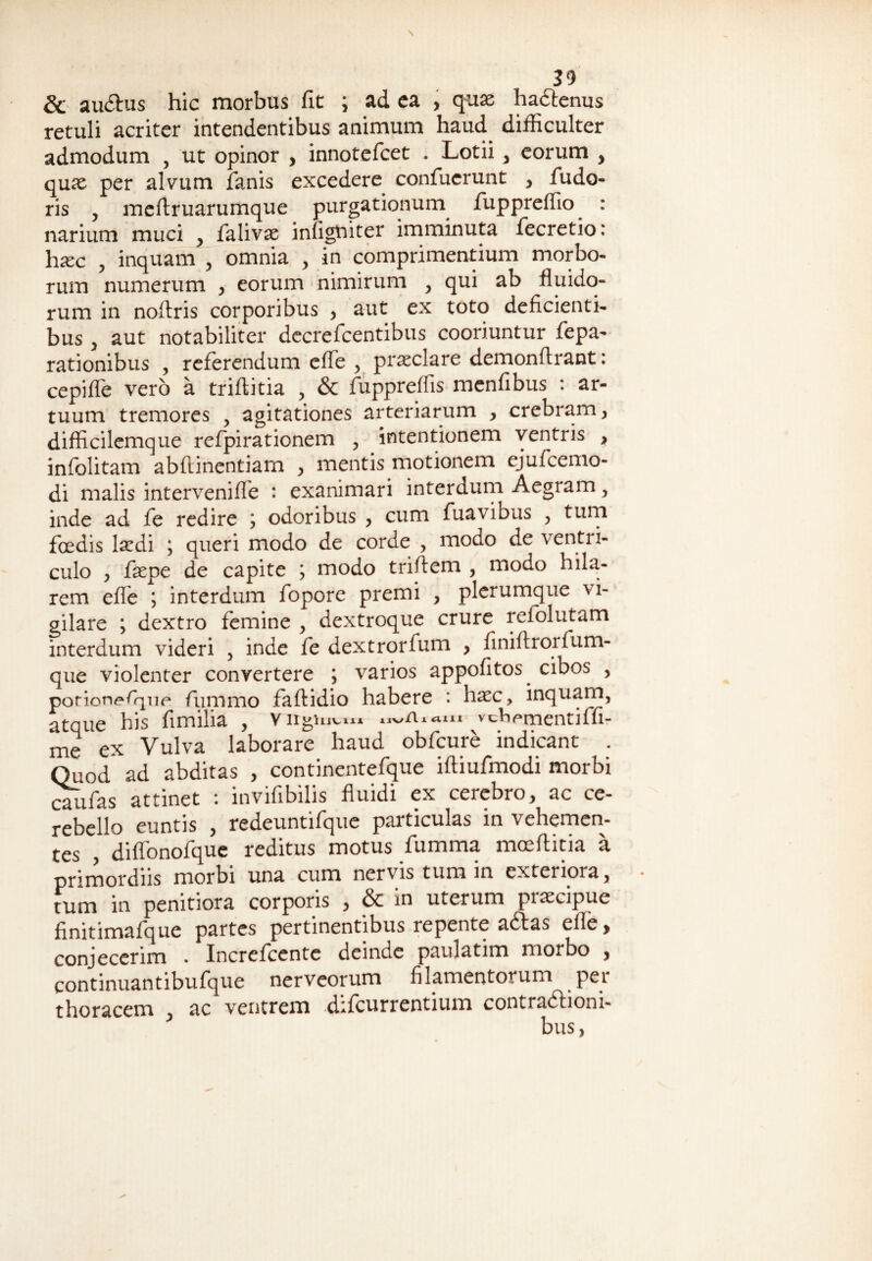& audhis hic morbus fit ; ad ea , quae ha&enus retuli acriter intendentibus animum haud^ difficulter admodum , ut opinor , innotefcet . Lotii , eorum , quae per alvum fanis excedere confucrunt , fudo- ris , meftruarumque purgationum fuppreffio : narium muci , falivae infigffiter imminuta fecretio: hxc , inquam , omnia , in comprimentium morbo¬ rum numerum , eorum nimirum , qui ab fluido¬ rum in noftris corporibus , aut ex toto deficienti¬ bus , aut notabiliter decrefcentibus cooriuntur fepa- rationibus , referendum efle , praeclare demonfirant: cepifle vero a triftitia , & fuppreffis menfibus : ar¬ tuum tremores , agitationes arteriarum , crebram , difficilemque refpirationem , intentionem ventris > infolitam abfiinentiarn , mentis motionem ejufcemo- di malis intervenifle : exanimari interdum Aegram y inde ad fe redire j odoribus , cum fuavibus , tum foedis laedi ; queri modo de corde , modo de ventri¬ culo , fepe de capite ; modo triftem , modo hila¬ rem efle ; interdum fopore premi , plerumque vi¬ gilare ; dextro femine , dextroque crure refolutam interdum videri , inde fe dextrorfum , finiflrorfum- que violenter convertere ; varios appofitos cibos , porion^Tqne fummo faftidio habere : haec, inquam, atque his fimilia , yiigiu^iA* nv/iitim vcViPtnentiffi- me ex Vulva laborare haud obfcure indicant . Quod ad abditas , continentefque iftiufmodi morbi caiifas attinet : invifibilis fluidi ex cerebro, ac ce¬ rebello euntis , redeuntifque particulas in vehemen¬ tes , diffonofque reditus motus fumma moeftitia a primordiis morbi una cum nervis tum in exteriora, tum in penitiora corporis , & in uterum praecipue finitimafque partes pertinentibus repente adtas efle > conjecerim . Increfcente deinde paulatim morbo , continuantibufque nerveorum filamentorum pei thoracem , ac ventrem difeurrentium contradlioni-