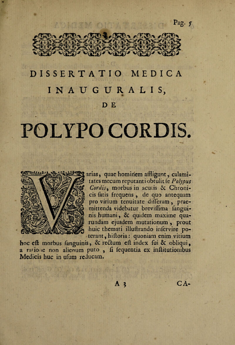 Pag. f DISSERTATIO MEDICA INAUGURALIS, • * D E POLYPO CORDIS. arias, quae hominem affligunt, calami¬ tates mecum reputanti obtulit (e Polypus Cordis, morbus in acui is Chroni¬ cis fatis frequens , de quo antequam pro virium tenuitate differam, prae¬ mittenda videbatur breviffima fangui- nis humani, & quidem maxime qua- rundam ejusdem mutationum , prout huic themati illudiando infervire po¬ terant , hi Horia: quoniam enim vitium hoc eft morbus fanguinis, &: re&um elt index fui & obliqui, a ratio.>e non alienum puto , fi fequentia ex inftitutiombus Medicis huc in ufum reducam.