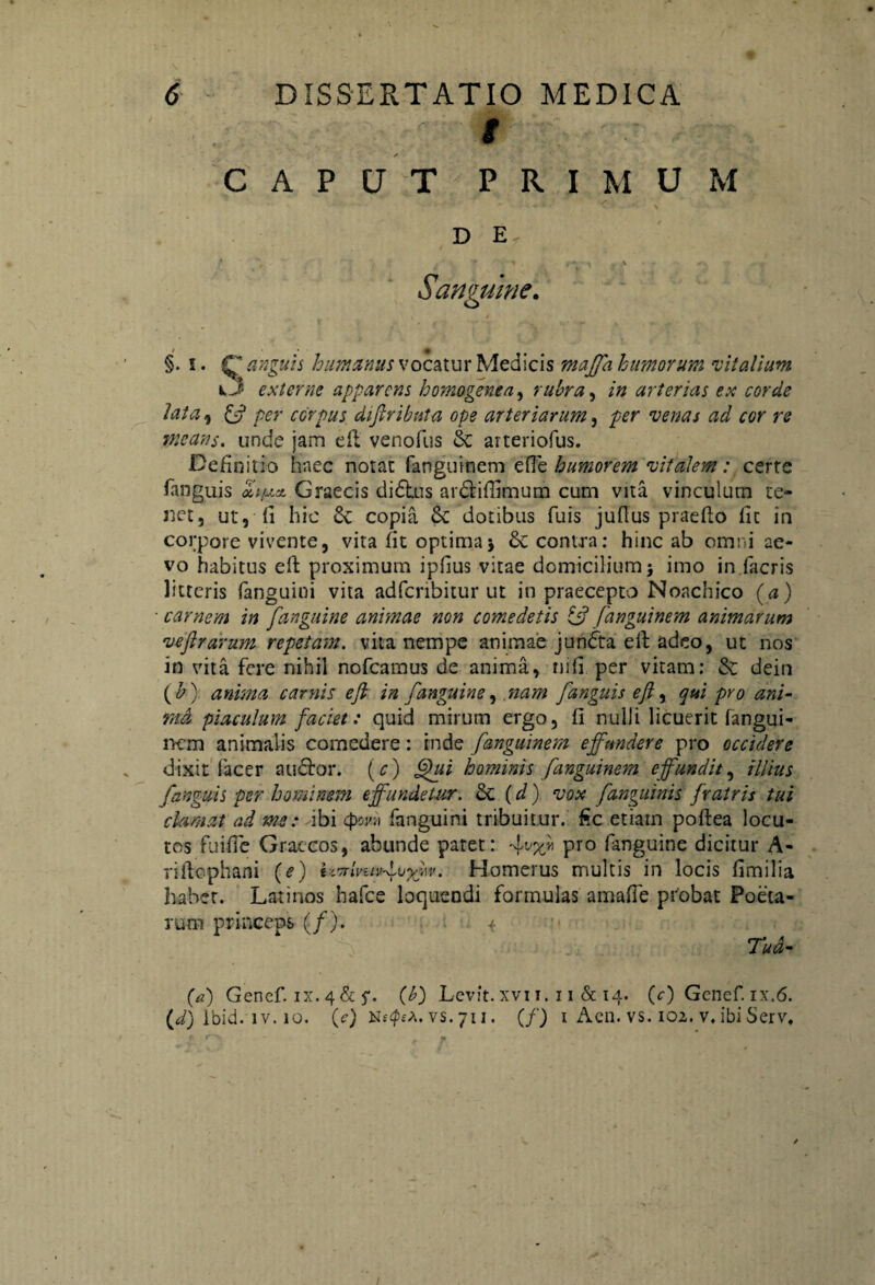 # ✓ CAPUT PRIMUM D E Sanguine. §. i. r humanus vocatur Medicis majfa humorum 'vitalium O externe apparens homo gene a, rubra, /» arterias ex corde lata 9 per corpus diflribnta ope arteriarum, per ‘iwtf.f ^ eer re means. unde jam efl venofus 8c arteriofus. Definitio haec notat fanguinem ede humorem vitalem: certe fanguis «V* Graecis didlus ardliffimum cum vita vinculum te¬ net, ut, (i hic & copia &C dotibus fuis jufius prae flo fit in corpore vivente, vita fit optima; & contra: hinc ab omni ae¬ vo habitus eft proximum ipfius vitae domicilium; imo in facris litteris fanguini vita adferibitur ut in praecepto Noachico (a) carnem in [anguine animae non comedetis ifi fanguinem animarum vefirarum repetam, vita nempe animae jundta eft adeo, ut nos in vita fere nihil nofcamus de anima, ni fi per vitam: & dein ( b) anima carnis e fi in [anguine, nam [anguis e fi, qui pro ani¬ ma piaculum faciet: quid mirum ergo, fi nulli licuerit fangui- iKm animalis comedere: inde fanguinem effundere pro occidere dixit facer auctor. (c) Qui hominis fanguinem effundit, illius [anguis per hominem effundetur. & (d) vox [anguinis fratris tui clamat ad me: ibi 4>wi fanguini tribuitur, f.c etiatn poftea locu¬ tos fuifie Graecos, abunde patet: -L'%* Pro fanguine dicitur A- riifcphani (e) l^lvuvfvyh. Homerus multis in locis fimilia habet. Latinos hafce loquendi formulas amaffe probat Poeta¬ rum princeps (/). 1 Tua- (a) Genef. ix. 4&(b) Levit, xvi 1. 11 & 14. (V) Genef. ix.6. (d) lbid. iv. 10. (c) vs.711. (/) 1 Acn. vs. 102. v. ibiServ,