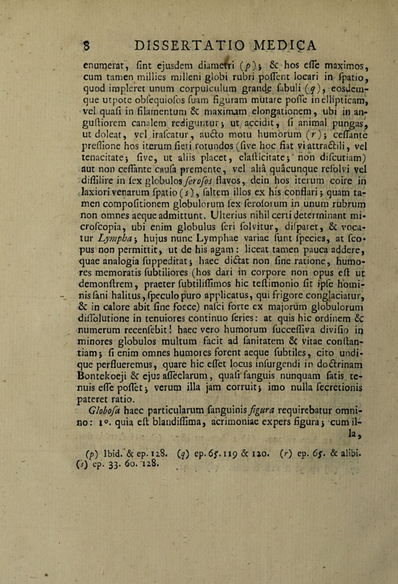 enumerat, fint ejusdem diametri (/>); & hos efle maximos, cum tamen millies milleni globi rubri poflent locari in fpatio, cjuod impleret unum corpuiculum grand_e fabuli (^), eosdem- que utpote obfequiofos fuam figuram mutare pofle in ellipticam, vel quafl in filamentum &: maximam elongationem, ubi in an- gufiiorem canalem rediguntur; ut accidit, fi animal pungas, utdoleat, vel irafcatur, anclo motu humorum (r); ceflante prefiione hos iterum fieri rotundos (five hoc fiat vi attraclili, vel tenacitate; five, ut aliis placet, elallicitate;' non difcutiam) aut non ceflante caufa premente, vel aha quacunque refolvi vel diflilire in fex globulos ferofos flavos, dein hos iterum coire in laxiori venarum fpatio (j), faltem illos ex his conflari; quam ta¬ men compofitionem globulorum fex ferolorum in unum rubrum non omnes aeque admittunt. Ulterius nihil certi determinant mi- crofcopia, ubi enim globulus feri folvitur, difparet, & voca¬ tur Lympha; huius nunc Lymphae variae funt lpecies, at fco* pus non permittit, ut de his agam : liceat tamen pauca addere, quae analogia fuppeditat; haec didtat non fine ratione, humo¬ res memoratis fubtiliores (hos dari in corpore non opus efl ut demonftrem, praeter fubtiliflimos hic teftimonio fit ipfe homi¬ nis fani halitus,fpeculopuro applicatus, qui frigore conglaciatur, Sc in calore abit fine foece) nafci forte ex majorum globulorum diflolutione in tenuiores continuo feries: at quis hic ordinem numerum recenfebit! haec vero humorum fuccefliva divifio in minores globulos multum facit ad fanitatem 6c vitae conflan- tiam; fi enim omnes humores forent aeque fubtiles, cito undi¬ que perflueremus, quare hic eflet locus infurgendi in dodlrinam Bontekoeji ejus afleclarum, quali fanguis nunquam fatis te¬ nuis efle poflet; verum illa jam corruit; imo nulla fecretionis pateret ratio. Globofa haec particularum fanguinis figura requirebatur omni¬ no: i°. quia ell blandiflima, acrimoniae expers figura; cum il- Ia,