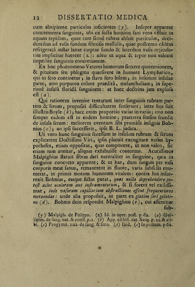 cum abripiente particulas inficientes (y). Infuper apparent concrementa fanguinis, ubi ex fcdla hominis fani vena effluit in aquam tepidam, quae tum fimul rubras abluit particulas, deci¬ dentibus ad vafis Fundum fibrofis mafTulis, quae poftremo eadem refrigerata inftar lanae carptae fundo & lateribus vafis reticula- tim implicitae haerent (&): adeo ut aqua & tepor non valeant impedire fanguinis concretionem. Ex hoc phaenomeno Veteres humorum finxere quaternionem, £c pituitam feu phlegma quaefivere in humore Lymphatico, qui in fero continetur j in flavo fero bilem 5 in inferiori infulae parte, atro purpureo colore praedita, melancholiam j in fupe- riore infula florida fanguinem: at haec dodtrina jam explofa efi (a). Qui rationem invenire tentarunt inter Enguinis rubram par¬ tem & ferum, propofiti difficultatem fenferunt; inter hos fuit illuflris Boyle (^)jhaec enim proportio variat in variis; imo non femper eadem efl: in eodem homine; praeterea fenfim fecedit de infula ferum : meliorem eventum fibi promifit infignis Boh- nius ( c) j an ipfi fucceflerit, ipfe B. L. judica. Ut vero hunc fanguinis fecefium in infulam rubram & ferum explicarent Dodtiffimi Viri, ipfis placuit excogitare varias hy- pothefes, etiam oppofitas, quas componere, ut non valeo, fic etiam non annitar, aliquas exhibuifle contentus. Acutiffimus Malpighius flatuit fibras dari naturaliter in fanguine, quia in fanguine concreto apparent; & ut hae, dum fanguis per vafa corporis meatfanus, remanerent in fluore, varia fubfidia enu¬ merat, in primis motum humorum vitalem: contra has infur- rexit Bohnius, easque fidius putat, quas nulla deprehendere po- tefl acies oculorum aut infir umentor um^ 6c fi forent vel exiliffi- mae , inde vaforum capillarium objlruidior,es ejfent frequentiores metuendae: unde alia propofuit, ut patet ex glutine feri gelati- w (d). Bohnio dein refpondit Malpighius (*), cui aflentitur fub- (y ) Malpigh. de Polypo, (c) Id. in oper. poft. p.62. (a) Gui- lielm. de fang. nat. & conft. p.2. (/>) App. ad hift. nat. Satig. p. 22.& ali¬ bi, (r) Progymn.xm. defang.&fero. (/) Ibid, (e) I11 polium. p.6a.