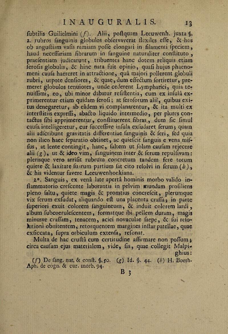 fubtilis Guiliclmini (/). Alii, poflquam Lecuwenh. juxta §. 2. rubros fanguinis globulos oblervaverat flexiles effe, St hos ob anguftiam vafis nimiam pofie elongari in filamenti fpeciem, haud neceflariam fibrarum in fiinguine naturaliter conllituto , praefentiam judicarunt, tribuentes hanc dotem reliquis etiam ierofis globulis, & hinc nata fuit opinio, quafi hujus phaeno¬ meni caufa haereret in attractione, qua majori pollerent globuli rubri, utpote denfiores, & quae, dum effe&um fortiretur, pre¬ meret globulos tenuiores, unde cederent Lymphatici, quia te- nuiffimi, eo, ubi minor dabatur refiftentia, cum ex infula ex¬ primerentur etiam quidam ferofi; at feroforum alii, quibus exi¬ tus denegaretur, ab eadem vi complanarentur, St ita multi ex inter ditiis exprefli, aba£to liquido intermedio, per plures con- ta&us fibi apprimerentur, conftiruerent fibras , dum fic fimul caufa intelligeretur, cur fucceffive infula exfudaret ferum 5 quam alii adfcribunt gravitatis differentiae fanguinis St feri, fed quia non ilico haec feparatio obtinet, ac quiefcit fanguis e vena mif- fus, at lente contingit, hanc, faltem ut folam caufam rejecere alii (g), ut St ideo vim, fanguinem inter St ferum repulfivam: plerisque vero arrifit rubrum concretum tandem fere totum quiete St laxitate fu irum partium fat cito refolvi in ferum (£), 6c his videntur favere Leeuwenhoekiana. 1°. Sanguis, ex vena late aperta hominis morbo valido in¬ flammatorio crefcente laborantis in pelvim «nundam profiliens pleno faltu, quiete magis St promtius concrefcit, plerumque vix ferum exfudat, aliquando efl una placenta crafla} in parte fuperiori exuit colorem fanguineurn, St induit colerem lardi, album fubcoerulefcentem, formatque ibi pellem duram, magis minusve craffam, tenacem, aciei novaculae faepe, St fui rdo- hitioni obnitentem, retorquentem margines inItar patellae, quae exficcata, fupra orbiculum extenfa, refonat. Multa de hac crufta cum certitudine affirmare non poflum} circa caufam ejus materialem, vide, fis, quae collegit Malpi* ghius: (/) De fang. nat. & conft. §. fo. (£) Id. §. 44. (h) H, Boerh. Aph. de cogn. & cur. morb. 94. B 3