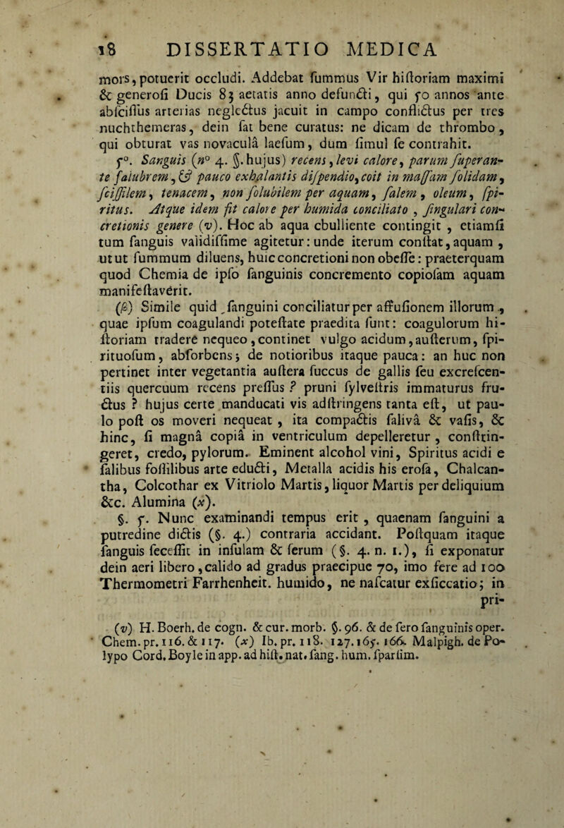 mors,potuerit occludi. Addebat fummus Vir hiftoriam maximi &; generofi Ducis 83 aetatis anno defundi, qui yo annos ante abfciffus arterias neglcdtus jacuit in campo conflidus per tres nuchthemeras, dein fat bene curatus: ne dicam de thrombo, qui obturat vas novacula laefum, dura firnul fe contrahit. f°. Sanguis (n° 4. §. hujus) recens ,levi calore, parum fuperan- te faiubrem, & pauco exhalantis dijpendio, coit in ma[fam folidam , fcijjilem, tenacem, non folubilem per aquam, falem , oleum, fpi- ritus. Atque idem fit calore per humida conciliato , fingulari con~ cretionis genere (y). Hoc ab aqua ebulliente contingit , etiamfi tum fanguis vaiidiffime agitetur: unde iterum confiat, aquam , utut fummum diluens, huic concretioni non obefTe: praeterquam quod Chemia de ipfo fanguinis concremento copiofam aquam manifefiavCrit. (f) Simile quid Tanguini conciliatur per afiufionem illorum ., quae ipfum coagulandi poteftate praedita furit: coagulorum hi- fioriam tradere nequeo ,continet vulgo acidum,aufterum, fpi- rituofum, abforbensj de notioribus itaque pauca: an huc non pertinet inter vegetantia auftera fuccus de gallis feu excrefcen- tiis quercuum recens preflus ? pruni fylveliris immaturus fru- dus ? hujus certe manducati vis adfiringens tanta eft, ut pau¬ lo poft os moveri nequeat , ita compadis faliva St vafis, Sc hinc, fi magna copia in ventriculum depelleretur , confitin- geret, credo, pylorum. Eminent alcohol vini, Spiritus acidi e falibus fofiilibus arte edudi, Metalla acidis his erofa, Chalcan- tha, Colcothar ex Vitriolo Martis, liquor Manis per deliquium &c. Alumina (x). §. f. Nunc examinandi tempus erit , quaenam fanguini a putredine didis (§. 4.) contraria accidant. Pofiquam itaque fanguis feceflit in infulam 8t ferum (§. 4. n. 1.), fi exponatur dein aeri libero, calido ad gradus praecipue 70, imo fere ad 100 Thermometri Farrhenheit. humido, ne nafcatur exficcatio; in pri- (v) H. Boerh.de cogn. &cur.morb. §. 96. & de ferofanguinisoper. Chem.pr. 116.& 117. (x) Ib.pr.118. 127.165-. 166. Malpigh. de Po¬ lypo Cord.Boyleinapp.adhift.nat.fang. hum.fparlim.