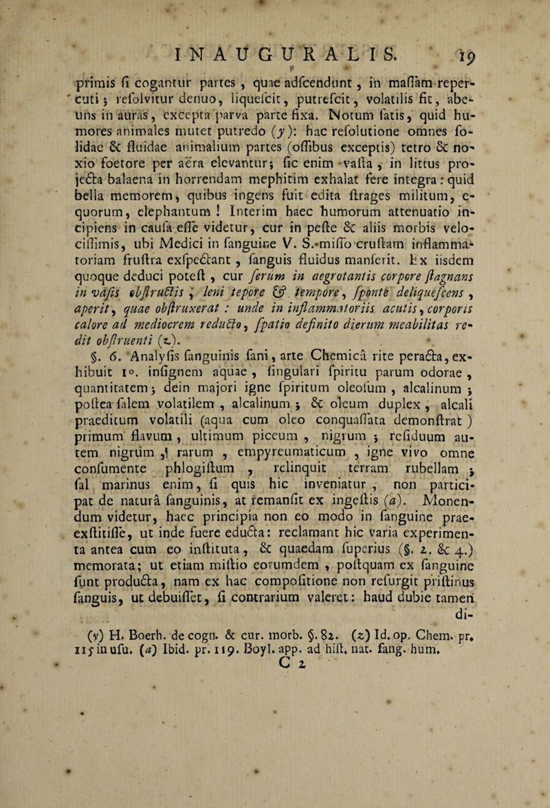 t! » primis fi cogantur partes , quae adfcendunt, in mallam reper- ' cuti; refolvitur denuo, liqueicit, putrefcit, volatilis fit, abe- uns in auras, excepta parva parte fixa. Notum latis, quid hu¬ mores animales mutet putredo (y): hac refolutione omnes fo- lidae 6c fluidae animalium partes (offibus exceptis) tetro Sc no¬ xio foetore per aera elevantur; fic enim valla , in littus pro- jedta balaena in horrendam mephitim exhalat fere integra: quid bella memorem, quibus ingens fuit edita flrages militum, e- quorum, elephantum ! Interim haec humorum attenuatio in¬ cipiens in caufa efle videtur, cur in pelle & aliis morbis velo- ciffimis, ubi Medici in fanguine V. S.-mifib crultam inflamma¬ toriam fruflra exfpedlant , fanguis fluidus manferit. Hx iisdem quoque deduci potefl , cur ferum in aegrotantis corpore fiagnans in vafis obfiruftis , leni tepore & tempore, fponte deliquefc ens , aperit, quae obftruxerat : unde in inflammatoriis acutis, corporis calore ad mediocrem reduffo, fpatio definito dierum meabilitas re¬ dit obfiruenti (z.). §. 6. Analyfis {anguinis fani, arte Chemica rite peraffa, ex¬ hibuit i», infignem aquae , lingulari fpiritu parum odorae , quantitatem; dein majori igne fpiritum oleolum , alcalinum ; pollea falem volatilem , alcalinum ; oleum duplex , alcali praeditum volatili (aqua cum oleo conquallata demonflrat ) primum flavum , ultimum piceum , nigrum ; refiduum au¬ tem nigrum rarum , empyreumaticum , igne vivo omne confumente phlogiftum , relinquit terram rubellam ; fal marinus enim, fi quis hic inveniatur , non partici¬ pat de natura fanguinis, at remanlit ex ingeflis (a). Monen¬ dum videtur, haec principia non eo modo in fanguine prae- exflitifle, ut inde fuere educta: reclamant hic varia experimen¬ ta antea cum eo inflituta, & quaedam fuperius (§. z. & 4.) memorata; ut etiam millio eovumdem , pollquam ex fanguine funt produdfa, nam ex hac compofitione non refurgit piiflinus fanguis, utdebuiflet, fi contrarium valeret: haud dubie tamen di- (v) H. Boerh. de cogn. & cur. morb. §.82. (s) Id. op. Chem. pr. nj-inufu. {a) Ibid. pr. 119. Boyl.app. ad hili. nat. fang. hum. G z