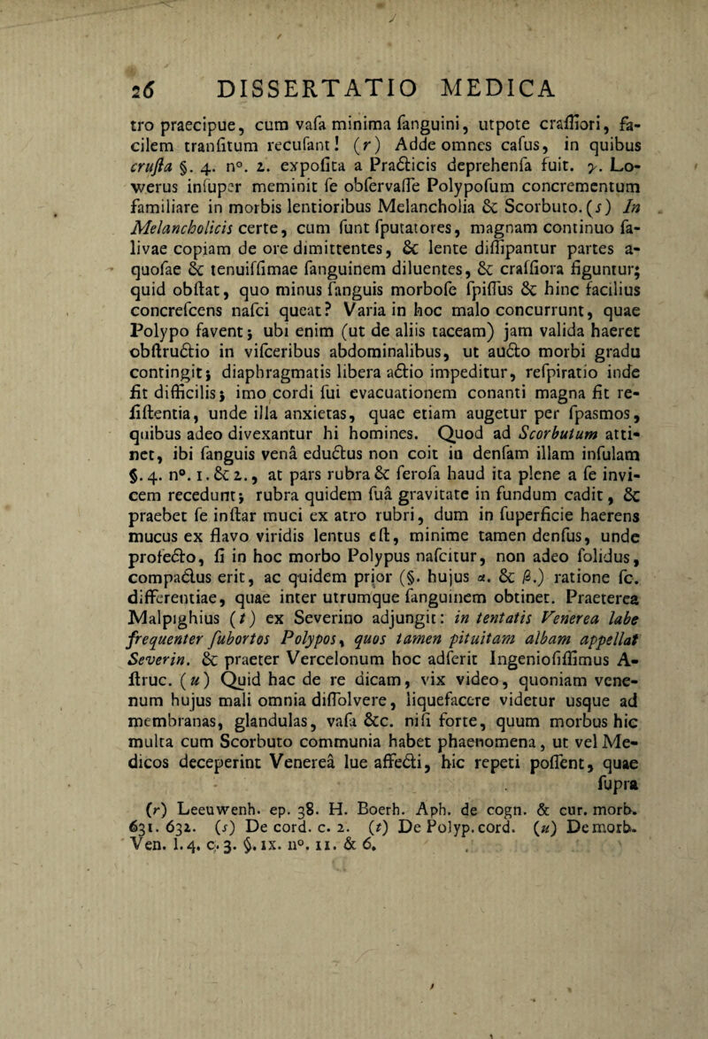 J 2(5 DISSERTATIO MEDICA tro praecipue, cura vafa minima fanguini, utpote craffiori, fa¬ cilem tranfitum recufant! (r) Adde omnes cafus, in quibus crufla §. 4. n°. z. expofita a Pradficis deprehenfa fuit. y. Lo- werus infuper meminit fe obfervalTe Polypofum concrementum familiare in morbis lentioribus Melancholia & Scorbuto. (4) In Melancholicis certe, cum funt fputatores, magnam continuo fa- livae copiam de ore dimittentes, & lente diffipantur partes a- quofae tenuiffimae fanguinem diluentes, & craffiora figuntur; quid obftat, quo minus fanguis morbofe fpifius &c hinc facilius concrefcens nafci queat? Varia in hoc malo concurrunt, quae Polypo favent} ubi enim (ut de aliis taceam) jam valida haeret obftrudfio in vifceribus abdominalibus, ut audio morbi gradu contingit} diaphragmatis libera a6fio impeditur, refpiratio inde fit difficilis} imo cordi fui evacuationem conanti magna fit re- fiftentia, unde illa anxietas, quae etiam augetur per fpasmos, quibus adeo divexantur hi homines. Quod ad Scorbulum atti- net, ibi fanguis vena edudtus non coit in denfam illam infulam §. 4. n°. 1. & z., at pars rubra 6c ferofa haud ita plene a fe invi¬ cem recedunt} rubra quidem fua gravitate in fundum cadit, & praebet fe inftar muci ex atro rubri, dum in fuperficie haerens mucus ex flavo viridis lentus eft, minime tamen denfus, unde profe&o, fi in hoc morbo Polypus nafcitur, non adeo folidus, compa&us erit, ac quidem prior (§. hujus <*. & /3.) ratione fc. differentiae, quae inter utrumque fanguinem obtinet. Praeterea Malpighius (t) ex Severino adjungit: in tentatis Venerea labe frequenter fubortos Polypos, quos tamen pituitam albam appellat Severin. & praeter Vercelonum hoc adferit Jngeniofiffimus A- ftruc. (u) Quid hac de re dicam, vix video, quoniam vene¬ num hujus mali omnia diflolvere, liquefacere videtur usque ad membranas, glandulas, vafa &c. ni fi forte, quum morbus hic multa cum Scorbuto communia habet phaenomena, ut vel Me¬ dicos deceperint Venerea lue affe&i, hic repeti pofient, quae fupra (r) Leeuwenh. ep. 38. H. Boerh. Aph. de cogn. & cur. morb. 631.63*. (j) De cord. c. 2. (r) De Polyp.cord. (u) Demorb. Ven. 1.4, c. 3. $. ix. n°. 11. & 6»