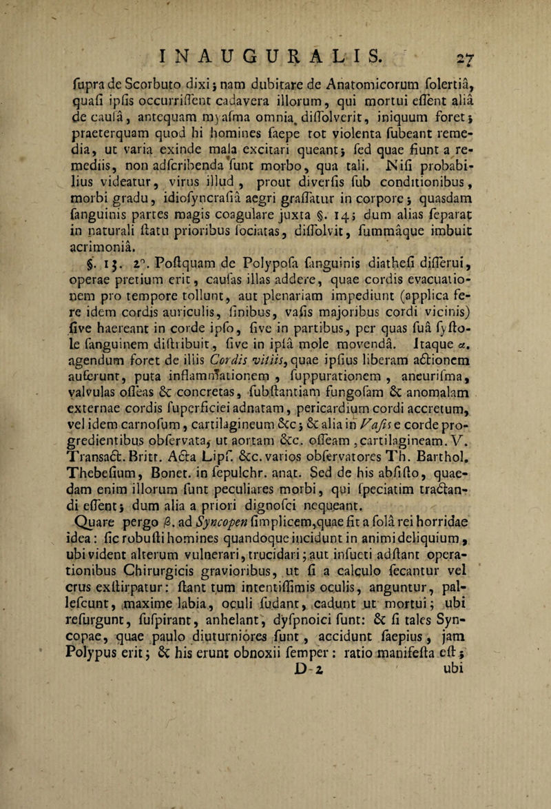 fupra de Scorbuto dixi} nam dubitare de Anatomicorum folertifi, quafi ipfis occurriflent cadavera illorum, qui mortui eflent alia decaula, antequam myafma omnia, diflolverit, iniquum foret} praeterquam quod hi homines faepe tot violenta fubeant reme¬ dia, ut varia exinde mala excitari queant} fed quae fiunt a re¬ mediis, non adferibenda funt morbo, qua tali. Nili probabi¬ lius videatur, virus illud, prout diverfis fub conditionibus, morbi gradu, idiofyncrafia aegri graflatur in corpore} quasdam (anguinis partes magis coagulare juxta §.14; dum alias feparat in naturali flatu prioribus fociatas, difTolvit, fummaque imbuit acrimonia. §. 15. 2°. Poflquam de Polypofa fanguinis diathefi diflerui, operae pretium erit, caulas illas addere, quae cordis evacuatio¬ nem pro tempore tollunt, aut plenariam impediunt (applica fe¬ re idem cordis auriculis, finibus, vafis majoribus cordi vicinis) five haereant in corde ipfo, five in partibus, per quas fua fyflo- le fanguinem diftribuit, five in ipfa mole movenda. Itaque a. agendum foret de iliis Cordis vittis, quae ipfius liberam adlionem auferunt, puta inflamnTationem , fuppurationem , aneurifma, valvulas ofleas & concretas, fubflantiam fungofam & anomalam externae cordis fuperficiei adnatam, pericardium cordi accretum, vel idem carnofum, cartilagineum 5cc j 8c alia in Vafis e corde pro¬ gredientibus obfervata,- ut aortam &c. ofleam .cartilagineam. V. Transadl. Britt. A£la Lipf. 6cc. varios obfervatores Th. Barthol. Thebefium, Bonet. in fepulchr. anat. Sed de his abflflo, quae¬ dam enim illorum funt peculiares morbi, qui (peciatim tradhn- di eflent} dum alia a priori dignofei nequeant. Quare pergo /3. ad Syncopen fimplicem,quae fit a fola rei horridae idea: fic robufli homines quandoque incidunt in animideliquium, ubi vident alterum vulnerari, trucidari; aut infucti ad flant opera¬ tionibus Chirurgicis gravioribus, ut fi a calculo fecantur vel crus exflirpatur: flant tum intentiflimis oculis, anguntur, pal- lefcunt, maxime labia, oculi fudant, cadunt ut mortui; ubi refurgunt, fufpirant, anhelant, dyfpnoici funt: & fi tales Syn¬ copae, quae paulo diuturniores funt, accidunt faepius, jam Polypus erit; & his erunt obnoxii femper: ratio manifefta efl; D z ’ ' ubi