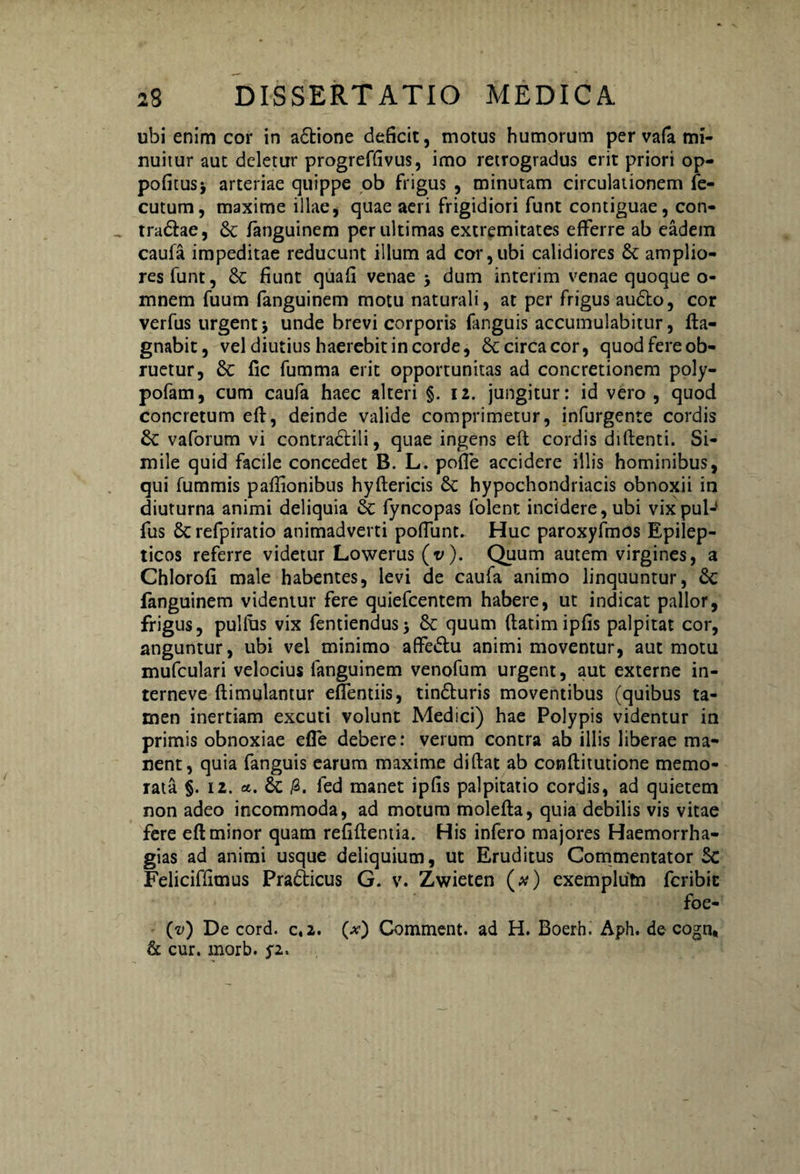 ubi enim cor in a£tione deficit, motus humorum per vafa mi¬ nuitur aut deletur progreffivus, imo retrogradus erit priori op- pofitusj arteriae quippe ob frigus , minutam circulationem fe- cutum, maxime illae, quae aeri frigidiori funt contiguae, con- tradlae, & fanguinem per ultimas extremitates efferre ab eadem caufa impeditae reducunt illum ad cor,ubi calidiores St amplio¬ res funt, St fiunt quafi venae > dum interim venae quoque o- mnem fuum fanguinem motu naturali, at per frigus audio, cor verfus urgent j unde brevi corporis fanguis accumulabitur, fta- gnabit, vel diutius haerebit in corde, & circa cor, quod fere ob¬ ruetur, St fic fumma erit opportunitas ad concretionem poly- pofam, cum caufa haec alteri §. 12. jungitur: id vero , quod concretum eft, deinde valide comprimetur, infurgente cordis St vaforum vi contraclili, quae ingens eft cordis diftenti. Si¬ mile quid facile concedet B. L. pofie accidere illis hominibus, qui fummis pafiionibus hyftericis St hypochondriacis obnoxii in diuturna animi deliquia St fyncopas folent incidere, ubi vixpul- fus St refpiratio animadverti poffunt. Huc paroxyfmos Epilep¬ ticos referre videtur Lowerus (v). Quum autem virgines, a Chlorofi male habentes, levi de caufa animo linquuntur, St fanguinem videmur fere quiefcentem habere, ut indicat pallor, frigus, pullus vix fentiendus> St quum ftatimipfis palpitat cor, anguntur, ubi vel minimo affedlu animi moventur, aut motu mufculari velocius fanguinem venofum urgent, aut externe in- terneve ftimulantur effentiis, tindluris moventibus (quibus ta¬ men inertiam excuti volunt Medici) hae Polypis videntur in primis obnoxiae efle debere: verum contra ab illis liberae ma¬ nent, quia fanguis earum maxime diftat ab conftitutione memo¬ rata §. 12. St /3. fed manet ipfis palpitatio cordis, ad quietem non adeo incommoda, ad motum molefta, quia debilis vis vitae fere eft minor quam refiftentia. His infero majores Haemorrha- gias ad animi usque deliquium, ut Eruditus Commentator St Feliciffimus PraSticus G. v. Zwieten (#) exemplutn fcribic foe- (v) De cord. c.2. (.v) Comment. ad H. Boerh. Aph. de cogn, & cur. morb. j2.