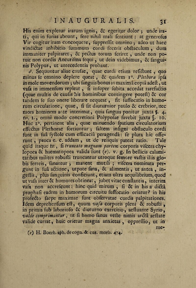 His enim expletur irarum ignis, Sc egerit.ur dolor ; unde ira¬ ti, qui in furias abeunr, fere nihil mali femiunt : at generofus Vir cogitur iram concoquere, fuppreflit omnino j adeo ut haec vindidlae inhibitio fummum cordi fecerit obftaculum , dum immaniter palpitaret, & pedtus totum feriret , unde non po¬ tuit non cordis Aneurifma fequi, ut dein videbimus, & fangui- nis Polypus, ut antecedentia probant. cP. Sequuntur aliae caufae, quae cordi etiam refiflunt , quo minus ie omnino deplere queat, & quidem i°. Pkthora ipfa in mole movendorum * ubi fanguis bonus in maxima copia adeft, ut vafa in immenfum repleat , fi infuper fubita accedat rarefadtio (quae multis de caufis his hominibus contingere poteft) & cor tandem fe fuo onere liberare nequeat , fit fuffocatio in humo¬ rum circulatione, quae, fi fit diuturnior paulo & crebrior,nec mors hominem ante interimat, quia fanguis ponitur juxta §. 4. no. 1., omni modo concretioni Polypofac favebit juxta 10. Huc 2°. pertinent alia , quae minuendo fpatium circulatorium effedlus Plethorae fortiuntur ; faltem infigni obflaculo cordi funt in 1'ua fyftole cum efficacia peragenda: fe plura hic offe¬ runt , pauca e. c. addam , ut de reliquis pateat ratio. Tale quid itaque fit, fi truncato magnam partem corporis vifcerachy- lopoea 8c haematopoea valida funt (e), v. g. In bellicis calami¬ tatibus milites robufli truncantur utroque femore vaftis illis glo¬ bis ferreis, fanantur 5 manent mutili ; vifcera nominata per¬ gunt in fua adtione, utpote fana, & alimentis, ut antea , in- geflis, plus (anguinis conficiunt, etiam ultra aequilibrium,quod ut vafa inter & humores obtineat, jubet vitae conflantia, interim vafa non accrefcunt: hinc quid mirum , fi & in his a didla prophafi eadem in humorum circuitu fuffocatio oriatur? in his profedlo faepe maximae funt obfervatae cordis palpitationes. Idem deprehenfum efl, quum vafa corporis pleni & robufti , in primis fub laboriofo & diuturno exercitio, aeftuante Syrio, valde comprimantur, ut fi homo fanus velle nimis ardla aeftate valide currat, huic orietur magua anxietas, oppreffio, ut in me- {e) H. Boerh.aph.decogn.& cur. morb. 474. I