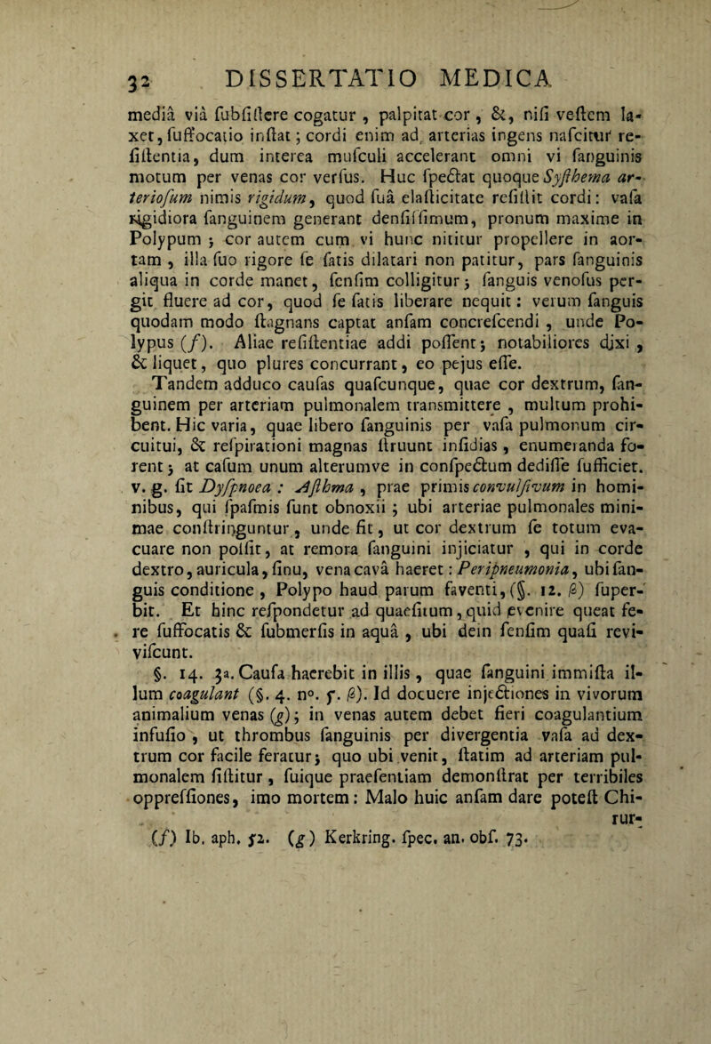 media via fubfiflere cogatur , palpitat cor, &, nifi veftcm la¬ xet, fuffocatio inflat; cordi enim ad, arterias ingens nafcimr re- filtentia, dum interea mufculi accelerant omni vi fanguinis motum per venas cor verfus. Huc fpedlat quoque Syfthema ar- leriofum nimis rigidum, quod fua elaflicitate refillit cordi: vafa rigidiora fanguinem generant denfil fimum, pronum maxime in Polypum ; cor autem cum vi hunc nititur propellere in aor¬ tam , illa fuo rigore fe fatis dilatari non patitur, pars fanguinis aliqua in corde manet, fcnfim colligitur j fanguis venofus per¬ git fluere ad cor, quod fe fatis liberare nequit: verum fanguis quodam modo flagnans captat anfam concrefcendi , unde Po¬ lypus (/). Aliae refiftentiae addi poflentj notabiliores djxi , deliquet, quo plures concurrant, eo pejus efle. Tandem adduco caufas quafcunque, quae cor dextrum, fan¬ guinem per arteriam pulmonalem transmittere , multum prohi¬ bent. Hic varia, quae libero fanguinis per vafa pulmonum cir¬ cuitui, & refpirationi magnas flruunt infidias, enumeranda fo¬ rent j at cafium unum alterumve in confpe&um dedifie fufficiet. v. g. fit Dyfpnoea : ^'flhma , prae primisconvuljivum in homi¬ nibus, qui fpafmis funt obnoxii ; ubi arteriae pulmonales mini¬ mae conftringuntur, unde fit, ut cor dextrum fe totum eva¬ cuare non polfit, at remota fanguini injiciatur , qui in corde dextro, auricula, finu, vena cava haeret \ Peripneumonia, ubi fan¬ guis conditione , Polypo haud parum faventi, (§. 12. /3) fuper- bit. Et hinc refpondetur ad quaefitum, quid (evenire queat fe¬ re fuftbcatis & fubmerfis in aqua , ubi dein fenfim quafi revi- vifcunt. §. 14. 3a. Caufa haerebit in illis, quae fanguini immifla il¬ lum coagulant (§. 4. n°. f. /2). Id docuere injtdfiones in vivorum animalium venas (g); in venas autem debet fieri coagulantium infufio , ut thrombus fanguinis per divergentia vafa ad dex¬ trum cor facile feratur* quo ubi venit, ftatim ad arteriam pul¬ monalem fiftitur, fuique praefentiam demonflrat per terribiles oppreffiones, imo mortem: Malo huic anfam dare potefl Chi- rur- (/) Ib. aph. p. (g) Kerkring. fpec. an. obf. 73.