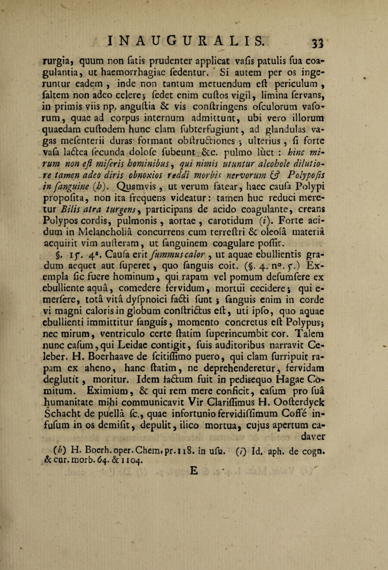 rurgia, quum non fatis prudenter applicat vafis patulis fua coa¬ gulantia, ut haemorrhagiae fedentur. Si autem per os inge¬ runtur eadem , inde non tantum metuendum eft periculum , faltem non adeo celerej fedet enim cuftos vigil, limina fervans, in primis viis np. anguftia & vis conftringens ofculorum vafo- rum, quae ad corpus internum admittunt, ubi vero illorum quaedam cuftodem hunc clam fubterfugiunt, ad glandulas va¬ gas mefenterii duras formant obftrudtiones ; ulterius, ii forte vafa ladtea fecunda dolofe fubeunt. &c. pulmo luet : hinc mi¬ rum non eft mi fer is hominibus, qui nimis utuntur alcohole dilutio¬ re tamen adeo diris obnoxios reddi morbis nervorum ift Polypo fis in fanguine (h). Quamvis , ut verum fatear, haec caufa Polypi propoiita, non ita frequens videatur: tamen huc reduci mere¬ tur Bilis atra turgens, participans de acido coagulante, creans Polypos cordis, pulmonis, aortae, carotidum (i). Forte aci¬ dum in Melancholia concurrens cum terreftri &: oleofa materia acquirit vim aufteram, ut fanguinem coagulare poftir. §. ij\ 4a. Caufa erit fummuscalor , ut aquae ebullientis gra¬ dum aequet aut fuperet, quo fanguis coit. (§. 4. n°.y.) Ex¬ empla fic fuere hominum, qui rapam vel pomum defumfere ex ebulliente aqua, comedere fervidum, mortui cecidere; qui e- merfere, tota vita dyipnoici fa&i funt 5 fanguis enim in corde vi magni caloris in globum conftridfcus eft, uti ipfo, quo aquae ebullienti immittitur fanguis, momento concretus eft Polypus*, nec mirum, ventriculo certe ftatim fuperincumbit cor. Talem nunc cafum, qui Leidae contigit, fuis auditoribus narravit Ce¬ leber. H. Boerhaave de fcitiffimo puero, qui clam furripuit ra¬ pam ex aheno, hanc ftatim, ne deprehenderetur, fervidam deglutit, moritur. Idem fadfcum fuit in pedisequo Hagae Co¬ mitum. Eximium, & qui rem mere conficit, cafum pro fua humanitate mihi communicavit Vir Clariffimus H. Oofterdyck Schacht de puella fc., quae infortunio fervidiffimum CofTe in- fufum in os demifit, depulit, ilico mortua, cujus apertum ca¬ daver (h) H. Boerh. oper. Chem*pr.118. in ufu. (0 Id. aph. de cogn. & cur. morb. 64. & 1104. E