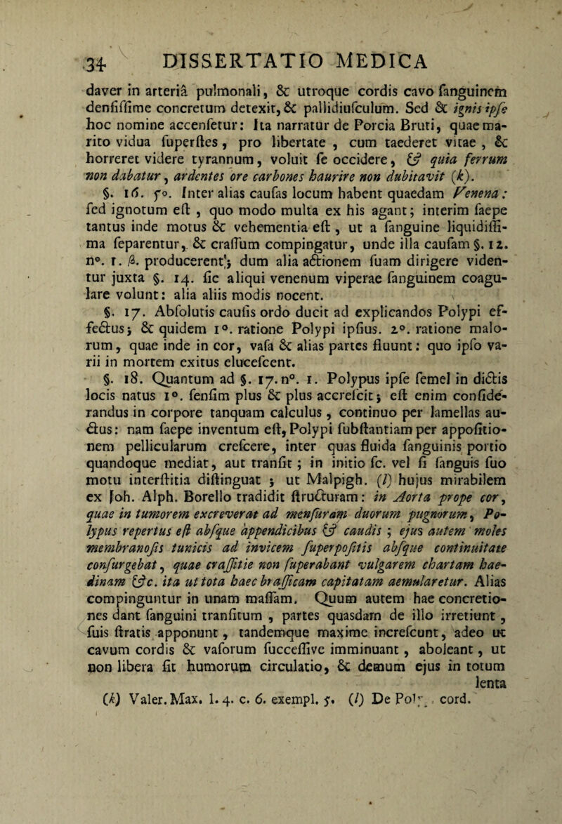 daver in arteria pulmonali, & utroque cordis cavo fanguinem denfiffime concretum detexit, &C pallidiufculum. Sed Sc ignis ipfe hoc nomine accenfetur: Ita narratur de Porcia Bruti, quae ma¬ rito vidua fuperftes, pro libertate , cum taederet vitae , &: horreret videre tyrannum, voluit fe occidere, quia ferrum non dcibatur, ardentes ore carbones haurire non dubitavit (k). §. 16. po. Inter alias caufas locum habent quaedam Fenena: fed ignotum eft , quo modo multa ex his agant; interim faepe tantus inde motus & vehementia eft , ut a fanguine liquidifli- ma feparentur, & craftum compingatur, unde illa caufam §. iz. n°. r. /3. producerent'* dum alia a&ionem fuam dirigere viden¬ tur juxta §. 14. fic aliqui venenum viperae fanguinem coagu¬ lare volunt: alia aliis modis nocent. v §. 17. Abfolutis cautis ordo ducit ad explicandos Polypi ef- fedus* & quidem i°. ratione Polypi ipfius. 2°. ratione malo¬ rum, quae inde in cor, vafa & alias partes fluunt: quo ipfo va¬ rii in mortem exitus elucefcent. §. 18. Quantum ad §. 17.0°. 1. Polypus ipfe femel in didis locis natus i°. fenftm plus & plus accrefcit} eft enim confide- randus in corpore tanquam calculus, continuo per lamellas au- dus: nam faepe inventum eft, Polypi fubftantiam per appofitio- nem pellicularum crefcere, inter quas fluida fanguinis portio quandoque mediat, aut tranfit; in initio fc. vel fi fanguis fuo motu interftitia diftinguat j ut Malpigh. (7) hujus mirabilem ex Joh. Alph. Borello tradidit ftruduram: in Aorta prope cor, quae in tumorem excreverat ad menfuram duorum pugnorum, Po¬ lypus repertus efl abfque appendicibus & caudis ; ejus autem moles membranofis tunicis ad invicem fuperpojitis abfque continuitate confurgebat, quae craffitie non fuperabant vulgarem chartam hae¬ dinam &c. ita ut tota haec btajjicam capitatam aemularetur. Alias compinguntur in unam maflam. Quum autem hae concretio¬ nes dant fanguini tranfitum , partes quasdam de illo irretiunt, fuis ftratis apponunt, tandemque maxime increfcunt, adeo ut cavum cordis & vaforum fucceflive imminuant, aboleant, ut non libera fit humorum circulatio, & demum ejus in totum lenta (7) Valer.Max, 1.4. c. 6. exempl. y. (/) De P0J7 , cord.