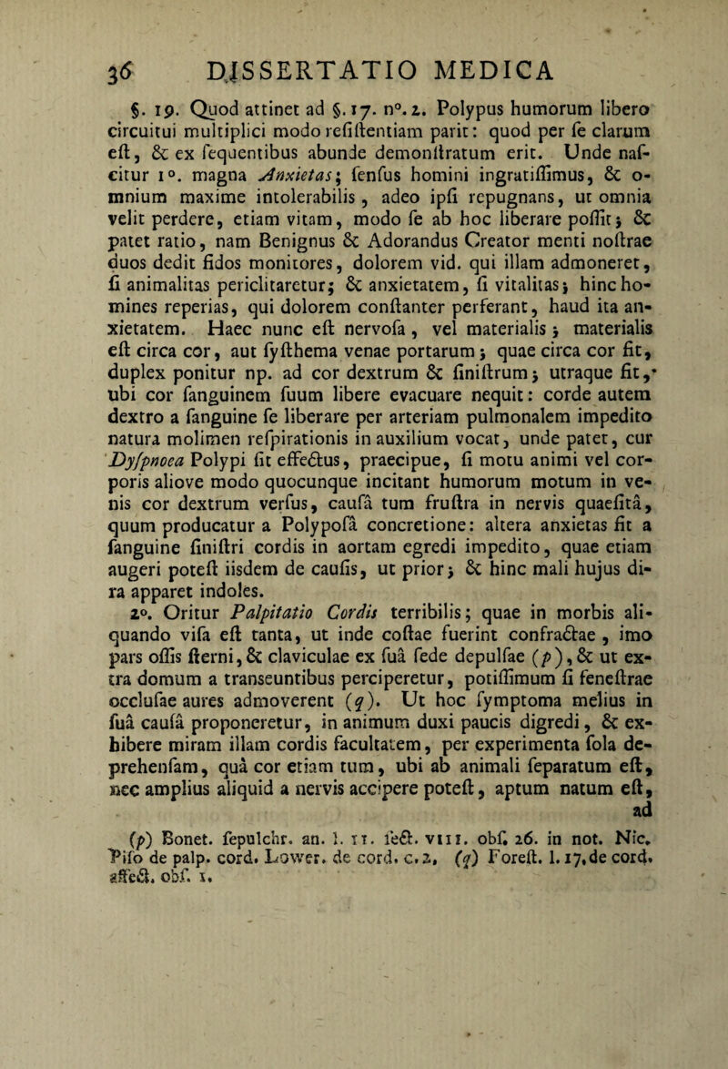 §. ip. Quod attinet ad §.17. n°. 1. Polypus humorum libero circuitui multiplici modo refiftentiam parit: quod per fe clarum eft, & ex fequentibus abunde demonltratum erit. Unde naf- citur i°. magna Anxietas; fenfus homini ingratifiimus, & o- mnium maxime intolerabilis, adeo ipfi repugnans, ut omnia velit perdere, etiam vitam, modo fe ab hoc liberare pofiit; Sc patet ratio, nam Benignus & Adorandus Creator menti noftrae duos dedit fidos monitores, dolorem vid. qui illam admoneret, fi animalitas periclitaretur; Sc anxietatem, fi vitalitas; hinc ho¬ mines reperias, qui dolorem conftanter perferant, haud ita an¬ xietatem. Haec nunc eft nervofa , vel materialis; materialis eft circa cor, aut fyfthema venae portarum; quae circa cor fit, duplex ponitur np. ad cor dextrum Sc finiftrum; utraque fit,* ubi cor fanguincm fuum libere evacuare nequit: corde autem dextro a fanguine fe liberare per arteriam pulmonalem impedito natura molimen refpirationis in auxilium vocat, unde patet, cur Dyfpnoea Polypi fit effedfcus, praecipue, fi motu animi vel cor¬ poris aliove modo quocunque incitant humorum motum in ve¬ nis cor dextrum verfus, caufa tum fruftra in nervis quaefita, quum producatur a Polypofa concretione: altera anxietas fit a fanguine finiftri cordis in aortam egredi impedito, quae etiam augeri poteft iisdem de caufis, ut prior; & hinc mali hujus di¬ ra apparet indoles. 2°. Oritur Palpitatio Cordis terribilis; quae in morbis ali¬ quando vifa eft tanta, ut inde coftae fuerint confra&ae , imo pars oflis fterni,8c claviculae ex fua fede depulfae (/>),& ut ex¬ tra domum a transeuntibus perciperetur, potiffimum fi feneftrae occlufae aures admoverent (q), Ut hoc fymptoma melius in fua caufa proponeretur, in animum duxi paucis digredi, & ex¬ hibere miram illam cordis facultatem, per experimenta fola dc- prehenfam, qua cor etiam tum, ubi ab animali feparatum eft, nec amplius aliquid a nervis accipere poteft, aptum natum eft, ad (/>) Bonet. fepulchr. an. 1. 11. vm. obf. 26. in not. Nic. Pifo de palp. cord. Lower. de cord. c.z, (q) Foreft. 1.17.de cord» «Sed. obf. 5.