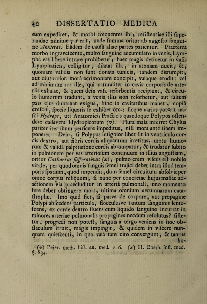 eam expediret, & morbi frequentes ibi i refiftentiae illi fupe- randae minime par erit, unde fumma oritur ab aggefto fangui- ne Anxietas. Eadem de caufa aliae partes patiemur. Praeterea morbo ingravefcente, multo fanguine accumulato in venis,Lym¬ pha eas libere intrare prohibetur ; haec magis detinetur in vafis Lymphaticis, colligitur, dilatat illa, in atoniam ducit, &, quoniam validis non funt donata tunicis, tandem disrumpit; aut diuturniori mora acrimoniam concipit, vafaque erodit: vel ad minimum ros ille, qui naturaliter in cavis corporis de arte¬ riis exhalat, & quem dein vafa reforbentia recipiunt, &C circu¬ lo humorum tradunt, a venis illis non reforbetur, aut faltem pars ejus duntaxat exigua, hinc in cavitatibus manet , copia crefcir, fpecie.liquoris le exhibet &c.: ficque varius poterit na- fci Hydrops, uti Anatomicis Pradicis quandoque Polypos often- dere cadavera Hydropicorum (v). Plura mala inferret Chylus pariter iter fuum perficere impeditus, nifi mors ante finem im¬ poneret. Dein, fi Polypus infignior liber fit in ventriculo cor¬ dis dextro, aut fibris cordis aliquantum irretitus, motu humo¬ rum & valida palpitatione cordis abrumpatur, & trudatur fubito in pulmonem per vas arteriofum continuum in illius anguftiam, oritur Ccuharrus fuffocativus (x) ; pulmo enim vifcus eft nobile vitale, per quod omnis fanguisfemel trajici debet intra illud tem¬ poris fpatium,quod impendit,dum femel circuitum abfolvitper omne corpus reliquum ; fi nunc per concretae hujus maflae ad- a&ionem via praecluditur in arterii pulmonali, uno momento fere debet obtingere mors, ultima omnium aerumnarum cata- ftrophe. Imo quid fiet, fi parva de corpore, aut propagine Polypi abfcedens particula, flocculusve tantum fanguinis lente- fcens, ex corde dextro fluens cum liquido fanguine incurrat in minores arteriae pulmonalis propagines necdum refolutus? fifte- tur, progredi non potdt, fanguis a tergo veniens in hoc ob- ftaculum irruit, magis impingit; & quidem in vifcere nun¬ quam quiefcenti, in quo vafa tam cito convergunt, 6c tantus hu- (-v) Pejer. mcth. hift, an. med. c. 6. (*) H. Boerh. inft. med. §.834. -