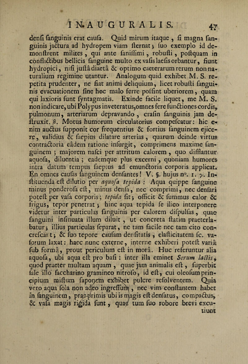 denfi fanguinis erat caufa. Quid mirum itaque , fi magna fan- guinis jadtura ad hydropem viam fiernat > fuo exemplo id de- monftrent milites , qui ante fanifiimi, robufti , poftquam in conflt&ibus bellicis (anguine multo exvafislaefisorbantur, fiunt hydropici, nifi jufla diaeta & optimo caeterarum rerum non na¬ turalium regimine utantur. Analogum quid exhibet M. S. re¬ petita prudenter, ne fiat animi deliquium, licet robufti fangui¬ nis evacuationem fine hoc malo ferre poffint uberiorem, quam qui laxioris funt fyntagmatis. Exinde facile liquet, me M. S. non indicare, ubi Polypus inveteratus,omnes fere fun&iones cordis, pulmonum, arteriarum depravando , crafin fanguinis jam de- ilruxit. /3. Motus humorum circulatorius compefcatur: hic e- nim audtus fupponit cor frequentius & fortius fanguinem ejice¬ re, validius & faepius dilatare arterias, quarum deinde virtus contra&oria eadem ratione infurgit, comprimens maxime fan¬ guinem ; majorem nafci per attritum calorem , quo difflantur aquofa, diluentia ; eademque plus excerni , quoniam humores intra datum tempus faepius ad emun&oria corporis applicat. En omnes caufas fanguinem denfantes! V. §. hujus n°. i. y. In- lfituenda efi: dilutio per aquofa tepida : Aqua quippe fanguine minus ponderofa efi:, minus denfa, nec comprimi, nec denfari potefi: per vafa corporis; tepida fitj officit £c fummus calor Sc frigus, tepor penetrat j hinc aqua tepida fe ilico interponere videtur inter particulas (anguinis per calorem difpulfas, quae fanguini infinuata illum diluit , ut concreta (fatim praeterla¬ batur j illius particulas feparat, ne tam facile nec tam cito con- crefcai t> 6c fuo tepore caufam denfitatis , elafiicitatem fc. va- Ibrum laxat: haec nunc externe, interne exhiberi potefi: varia, fub forma, prout periculum efi: in mora. Huc referuntur alia aquofa, ubi aqua efi: pro bafi : inter illa eminet Serum lattis9 quod praeter multam aquam , quae jam animalis efi:, fuperbit (ale illo faccharino gramineo nitrolo, id efi:, cui oleofumprin¬ cipium raiftum fapor^m extricet pulcre refolventem. Quia vero aqua fola non adeo ingreflum, nec vim conflantem habet in fanguinem, pra£-primis ubiisniagis eftdenfatus, compadus, & vafa magis rigida funt, qua$/ tum fuo robore brevi excu¬ tiunt