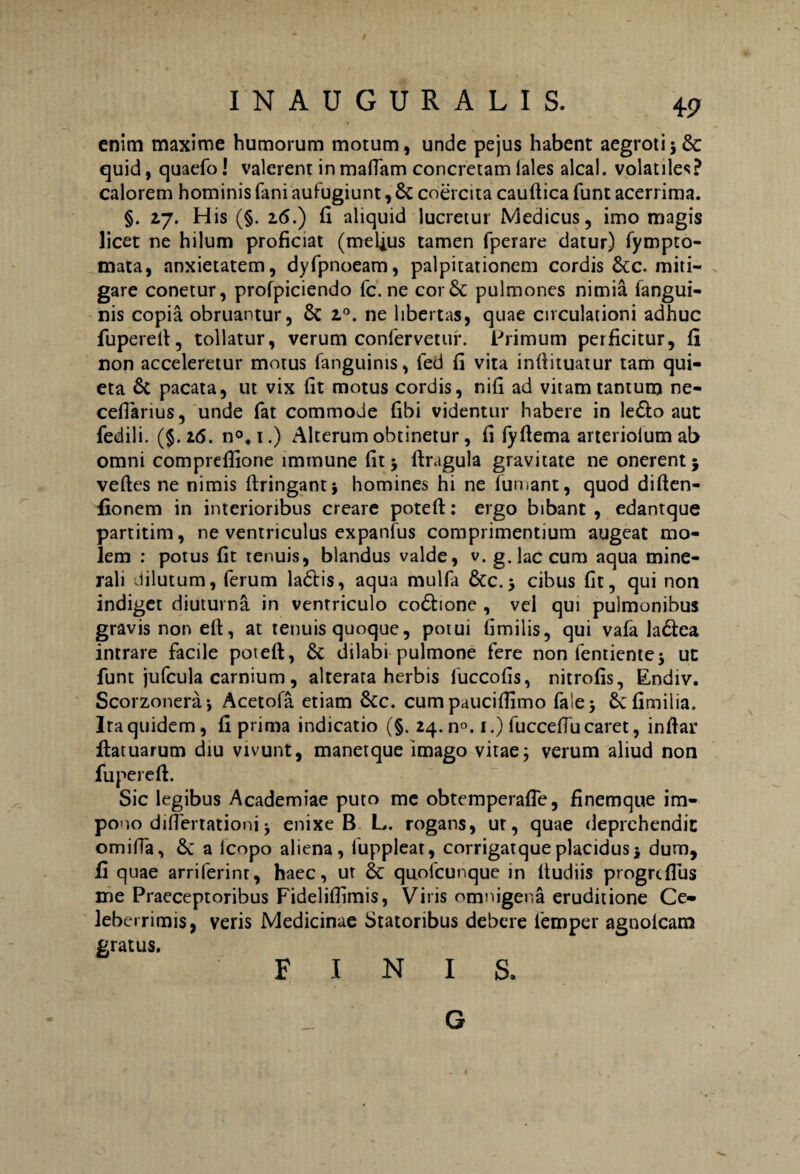 enim maxime humorum motum, unde pejus habent aegroti i & quid, quaefo! valerent inmattam concretam lales alcal. volatiles? calorem hominis fani aufugiunt, & coercita cauflica funt acerrima. §. 2.7. His (§. 16.) fi aliquid lucretur Medicus, imo magis licet ne hilum proficiat (melius tamen fperare datur) fympto- mata, anxietatem, dyfpnoeam, palpitationem cordis &c. miti¬ gare conetur, profpiciendo fc. ne cor& pulmones nimia langui- nis copia obruantur, 6c z°. ne libertas, quae circulationi adhuc fuperefi, tollatur, verum confervetur. Primum perficitur, fi non acceleretur motus fanguinis, fed fi vita infiituatur tam qui¬ eta 6t pacata, ut vix fit motus cordis, nifi ad vitam tantum ne¬ ce flari us , unde fat commode fibi videntur habere in le£to aut fedili. (§ .16. n°,i.) Alterum obtinetur, fi fyfiema arteriolum ab omni compreffione immune fit j ftrugula gravitate ne onerent j veftes ne nimis ftringant} homines hi ne fumant, quod diften- fionem in interioribus creare potefl:: ergo bibant , edantque partitim, ne ventriculus expanfus comprimentium augeat mo¬ lem : potus fit tenuis, blandus valde, v. g. lac cum aqua mine¬ rali dilutum, ferum ladtis, aqua mulfa &c. 5 cibus fit, qui non indiget diuturna in ventriculo co&ione , vel qui pulmonibus gravis non ett, at tenuis quoque, potui fimilis, qui vafa ladtea intrare facile potefl;, & dilabi pulmone fere non fentientej ut funt jufcula carnium, alterata herbis fuccofis, nitrofis, Endiv. Scorzonera-, Acetofa etiam &c. cum pauciflimo fa!e> Scfimilia. Ira quidem, fi prima indicatio (§. 24.11°. 1.) fucceflu caret, inflar ftatuarum diu vivunt, manetque imago vitae; verum aliud non fu per e fi:. Sic legibus Academiae puto me obtemperafle, finemque im¬ pono diflertationi -y enixe B L. rogans, ur, quae deprehendit omiffa, a lcopo aliena, luppleat, corrigatque placidus 5 dum, fi quae arriferint, haec, ut & quofcunque in ltudiis progrtflus me Praeceptoribus Fideliflimis, Viris omnigena eruditione Ce¬ leberrimis, veris Medicinae Statoribus debere femper aanolcam gratus. FINIS, G