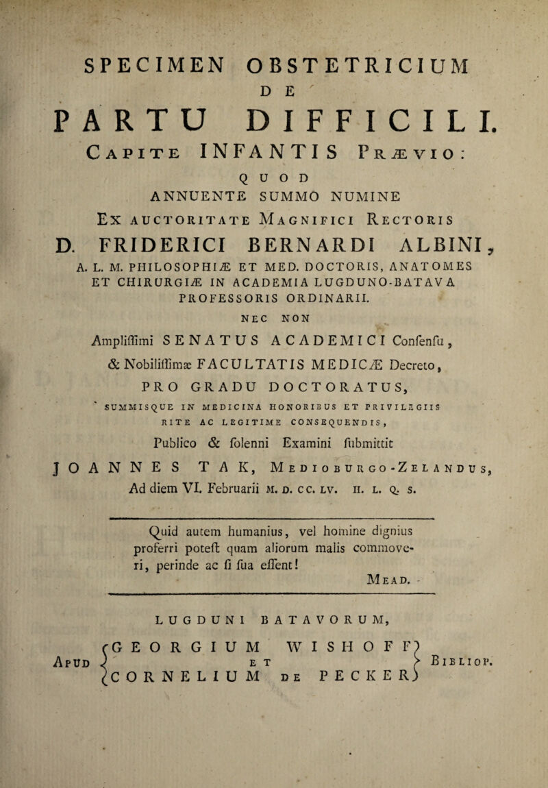 > SPECIMEN OBSTETRICIUM D E PARTU DIFFICILI. Capite INFANTIS Pr^vio: QUOD ANNUENTE SUMMO NUMINE EX AUCTORITATE MAGNIFICI RECTORIS D. FRIDERICI BERNARDI ALBINI, A. L. M. PHILOSOPHIAE ET MED. DOCTORIS, ANATOMES ET CHIRURGIaE IN ACADEMI A LUGDUNO-B AT AV A PROFESSORIS ORDINARII. NEC NON Ampliffimi SENATUS ACADEMICI Confenfu, &Nobiliffim* FACULTATIS MEDICaE Decreto, PRO GRADU DOCTORATUS SUMMISQUE IN MEDICINA HONORIBUS ET PRIVILEGIIS RITE AC LEGITIME CONSEQUENDIS, Publico & folenni Examini fiibmittit J O A N N E S T A K, Medioburgo-Zelandus, Ad diem VI. Februarii m. d. c c. lv. ii. l. q.. s. Quid autem humanius, vel homine dignius proferri poteft quam aliorum malis commove¬ ri , perinde ac fi fu a efient! Me ad. - LUGDUNI BATAVORUM, CORNELIUM de PECKER GEORGIUM WISHOFF E T Apud B i B L i o p.