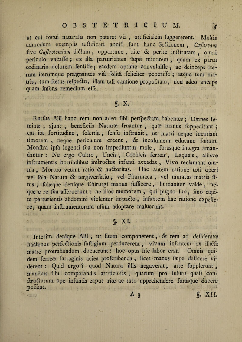 5* ut cui fostiii naturalis non pateret via , artificialem fuggererent. Multis admodum exemplis teftificari annifi funt hanc Se&ionem , Cajaream live Gajlrotomiam didlam , opportune , rite & perite inftitutam , omni periculo vacafle ; ex illa parturientes fsepe minorem, quam ex partu ordinario dolorem fenfifle; easdem optime convaluifie , ac deinceps ite¬ rum iterumque pr3egnantes via folita feliciter peperifie ; atque tum ma¬ tris, tum foetus refpe&u, illam tali cautione propofitam, non adeo anceps quam infons remedium e (Te. 5* x. Rurfus Alii hanc rem non adeo fibi perfpe&am habentes; Omnes fe- minse , ajunt , beneficiis Naturae fruantur , quae manus fuppeditant ; eas ita fortitudine , folertia , fenfu inftruxit, ut matri neque incutiant timorem , neque periculum creent , & incolumem educant foetum. Monfira ipfa ingenti fua non impediuntur mole , forasque integra aman¬ dantur : Ne ergo Cultro , Uncis , Cochleis ferreis , Laqueis , aliisve inftrumentis horribilibus inftrudtus infanti accedas , Vivo reclamant om¬ nia , Mortuo vetant ratio & audloritas. Hac autem ratione toti operi vel fola Natura & tergiverfatio , vel Pharmaca , vel mutatus matris li¬ tus , folseque denique Chirurgi manus fufficere , humaniter valde , ne¬ que e re fua afleruerunt: ne illos memorem , qui pugno fuo, imo capi¬ te parturientis abdomini violenter impadlo , infantem hac ratione expelle¬ re, quam inftrumentorum ufum adoptare maluerunt. 5- XL ■ Interim denique Alii , ut litem componerent, & rem ad defideratae hadlenus perfedlionis fafiigium perducerent , vivum infantem ex illtefa matre protrahendum docuerunt: hoc opus hic labor erat. Omnis qui¬ dem ferrese farraginis acies profcribenda , licet manus faepe deficere vi¬ derent : Quid ergo ? quod Natura illis negaverat, arte fupplerunt, manibus fibi comparandis artificiofis , quarum pro lubitu quali con- ItruCtarum ope infantis caput rite ac tuto apprehendere forasque ducere poflenc. • ‘i A 3 g. XII,