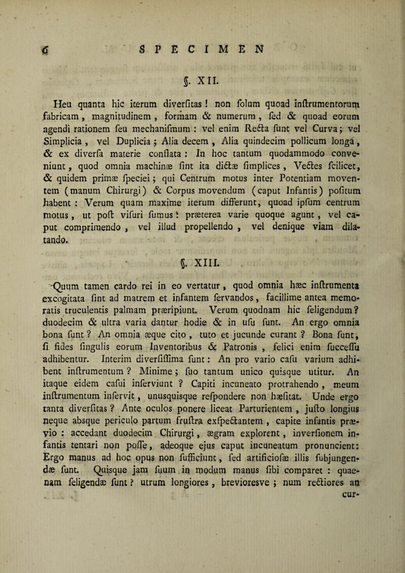 J. XII. Heu quanta hic iterum diverfitas! non folum quoad inftrumentorum fabricam , magnitudinem , formam & numerum , fed & quoad eorum agendi rationem feu mechanifmum : vel enim Re£la funt vel Curva; vel Simplicia , vel Duplicia ; Alia decem , Alia quindecim pollicum longa, & ex diverfa materie conflata : In hoc tantum quodammodo conve¬ niunt, quod omnia machinae fint ita di6tae fimplices , Ve&es fcilicet, & quidem primae fpeciei; qui Centrum motus inter Potentiam moven¬ tem (manum Chirurgi) & Corpus movendum (caput Infantis) politum habent : Verum quam maxime iterum differunt, quoad ipfum centrum motus, ut pofl vifuri fumus ^ praeterea varie quoque agunt, vel ca¬ put comprimendo , vel illud propellendo , vel denique viam dila¬ tando. 5. XIII. -Quum tamen cardo rei in eo vertatur, quod omnia haec inftrumenta excogitata fint ad matrem et infantem fervandos, facillime antea memo¬ ratis truculentis palmam praeripiunt. Verum quodnam hic feligendum? duodecim & ultra varia dantur hodie & in ufu funt. An ergo omnia bona funt ? An omnia aeque cito , tuto et jucunde curant ? Bona funt, fi fides lingulis eorum Inventoribus & Patronis , felici enim fucceffu adhibentur. Interim diverfiflima funt: An pro vario cafu varium adhi¬ bent inflrumentum ? Minime; fuo tantum unico quisque utitur. An itaque eidem cafui inferviunt ? Capiti incuneato protrahendo , meum inflrumentum infervit, unusquisque refpondere non haefitat. Unde ergo tanta diverfitas ? Ante oculos ponere liceat Parturientem , jufto longius neque absque periculo partum fruflra exfpe&antem , capite infantis prae¬ vio : accedant duodecim Chirurgi, aegram explorent , inverfionem in¬ fantis tentari non poffe, adeoque ejus caput incuneatum pronuncient: Ergo manus ad hoc opus non fufficiunt, fed artificiofae illis fubjungen- dae funt. Quisque jam fuum in modum manus fibi comparet : quae- nam feligendae funt ? utrum longiores, brevioresve ; num re&iores an cur-