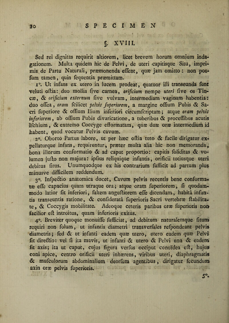 5. XVIII. Sed rei dignitas requirit altiorem, licet brevem horum omnium inda¬ gationem. Multa quidem hic de Pelvi, de uteri capitisque Situ, impri¬ mis de Partu Naturali, praemonenda effient, quae jam omitto: non pos- fum tamen, quin fequentia praemittam. i°. Ut infans ex utero in lucem prodeat, quatuor illi transeunda fune veluti oftia: duo mollia five carnea, orificium nempe uteri fi ve os Tin¬ cae, & orificium externum five vulvam, intermediam vaginam habentia: duo ofTea, oram fcilicet pelvis fuperiorem, a margine oflium Pubis & Sa¬ cri fuperiore & oflium Ilium inferiori circumfcriptam; atque oram pelvis inferiorem, ab oflium Pubis divaricadone, a tuberibus & proceflibus acutis Ifchium, & extremo Coccyge eflormatam, quae duae orae intermedium id habent, quod vocatur Pelvis cavum. 2°. Oborto Partus labore, ut per haec oflia tuto & facile dirigatur ex- pellaturque infans, requiruntur, praeter multa alia hic non memoranda, bona illorum conformatio & ad caput proportio: capitis foliditas & vo¬ lumen jufio non majora: ipfius reliquique infantis, orificii totiusque uteri debitus ficus. Unumquodque ex his contrarium fufficit ad partum plus minusve difficilem reddendum. 30. Infpe&io anatomica docet. Cavum pelvis recentis bene conforma¬ tae efle capacius quam utraque ora; atque oram fuperiorem, fi quodam¬ modo latior fit inferiori, faltem angufiiorem efle dicendam, habita infan¬ tis transeuntis ratione, & confiderata fuperioris Sacri vertebrae flabilita- te, & Coccygis mobilitate. Adeoque ceteris paribus orae fuperioris nor> facilior efl introitus, quam inferioris exitus. 40. Breviter quoque monuifle fufficiat, ad debitum naturalemque fitum requiri non folurn, ut infantis diametri transverfales refpondeant pelvis diametris; fed & ut infanti eadem quae utero, utero eadem quae Pelvi fit dire&io: vel fi ita mavis, ut infanti & utero & Pelvi una & eadem fit axis; ita ut caput, cujus figura verfus occiput conoidea efl, hujus coni apice, centro orificii uteri inhaerens, viribus uteri, diaphragmatis. & mufculorum abdominalium deorfum agentibus, dirigatur fecundum axin orae pelvis fuperioris. 5°*