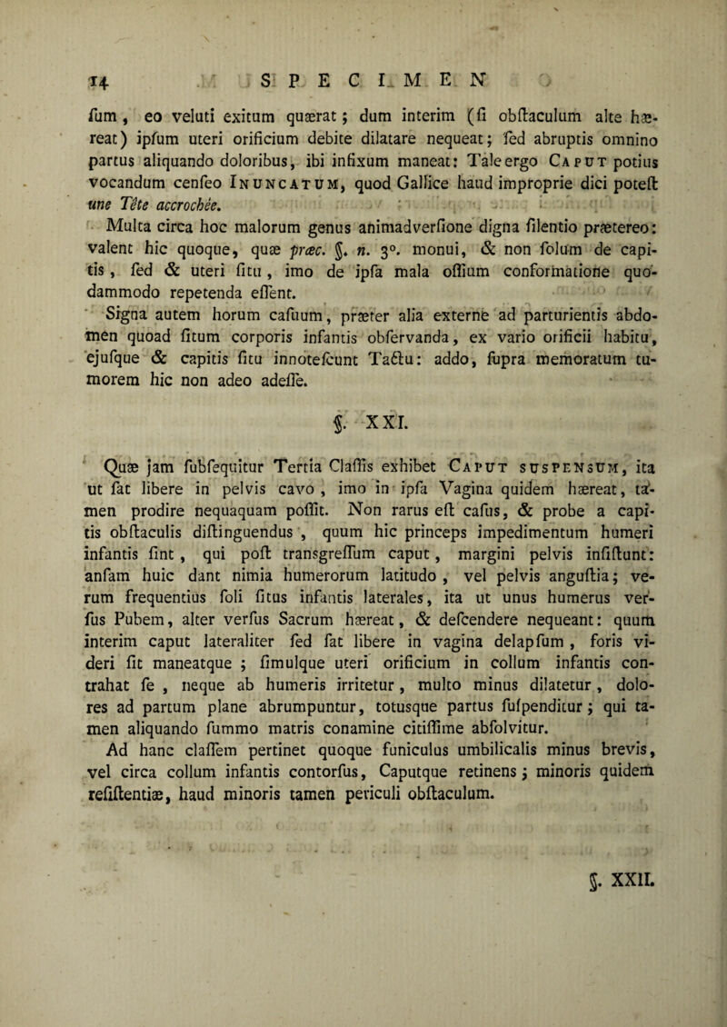 S P E C Ix M E N ?4 fum , eo velati exitum qugerat; dum interim (fi obfiaculum alte hae¬ reat) ipfum uteri orificium debite dilatare nequeat; 'fed abruptis omnino partus aliquando doloribus, ibi infixum maneat: Taleergo Caput potius vocandum cenfeo Inuncatum, quod Gallice haud improprie dici poteft une Tete accrochee. Multa circa hoc malorum genus animadverfione digna filentio praetereo: valent hic quoque, qute pcec. §♦ n. 30. monui, & non folum de capi¬ tis , fed & uteri fitu , imo de ipfa mala oflium conformatione quo¬ dammodo repetenda eflent. Signa autem horum cafuum, praeter alia externe ad parturientis abdo¬ men quoad fitum corporis infantis obfervanda, ex vario orificii habitu, ejufque & capitis fitu innotefcunt Ta6lu: addo, fupra memoratum tu¬ morem hic non adeo adefle. j. X XI. Quae jam fubfequitur Tertia Clafiis exhibet Caput suspensum, ita ut fat libere in pelvis cavo, imo in ipfa Vagina quidem haereat, tal- men prodire nequaquam poflit. Non rarus efi cafus, & probe a capi¬ tis obftaculis difiinguendus , quum hic princeps impedimentum humeri infantis fint , qui poft transgrefliim caput, margini pelvis infifiunt: anfam huic dant nimia humerorum latitudo , vel pelvis anguftia; ve¬ rum frequentius foli fitus infantis laterales, ita ut unus humerus ver- fus Pubem, alter verfus Sacrum haereat, & defcendere nequeant: quum interim caput lateraliter fed fat libere in vagina delapfum , foris vi¬ deri fit maneatque ; fimulque uteri orificium in collum infantis con¬ trahat fe , neque ab humeris irritetur, multo minus dilatetur , dolo¬ res ad partum plane abrumpuntur, totusque partus fufpenditur; qui ta¬ men aliquando fummo matris conamine citiflime abfolvitur. Ad hanc claflem pertinet quoque funiculus umbilicalis minus brevis, vel circa collum infantis contorfus, Caputque retinens; minoris quidem refiftentiae, haud minoris tamen periculi obfiaculum.