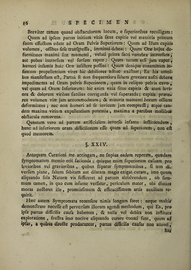 Breviter tamen quoad obftaculorum locum, e fuperioribus recolligam: Quum ad ipfum partus initium vitia lictis capitis vel matricis primum fuum effe&um edant ad Oram Pelvis Superiorem: Quum ad IJlam capitis volumen, offibus fefe tranfgreflis, imminui debeat: Quum Orte hu}us de¬ formitates maximi fine momenti, veluti prima facri vertebra introrfum , aut pubes introrfum vel furfum raptes : Quum tutum etfi jam caput> humeri infantis huic Ores infiftere poffint: Quum denique conaminum in¬ fantem propellentium vires hic debiliores adhuc exiftant; Ex his omni¬ bus manifeftum eft, Partui fi non frequentiora faltem graviora nafei debere impedimenta ad Oram pelvis Superiorem, quam in reliquo pelvis cavo , vel quam ad Oram Inferiorem: hic enim vitia fitus eapicis & uteri levi¬ ora & dolorum viribus facilius corrigenda vel fuperanda; capitis praete¬ rea volumen viae jam accommodatum ; & minoris momenti horum oflium deformitates ; nec non humeri ad fe invicem jam compreffi; atque tan¬ dem maxima virium expellentium potentia , maxima a partibus mollibus obftacula removens. Quantum vero ad partum artificialem inverfo infante inftituendum , hunc ad inferiorem oram difficiliorem efie quam ad fuperiorem , non eft quod memorem. $. XXIV. Antequam Curationi me accingam, ne faepius eadem repetam, quaedam fymptomatum mentio erit facienda ; quisque enim fuperiorum cafuum pro levioribus vel gravioribus , quibus ftipatur fymptomatibus , fi non di- verfam plane, faltem fubitam aut dilatam magis exigat curam, imo quum aliquando fola Naturce vis fufficeret ad partum abfolvendum , ob fum- mum tamen, in quo cum infante verfatur, periculum mater, ubi diutius moras ne&eret ille, promtisfimum & efficaciflimum artis auxilium re¬ quirit. Haec autem Symptomata recenfere nimis longum foret: neque multis demonfirare necefie eft perverfam illorum agendi methodum , qui Ea, pro ipfa partus difficilis caufa habentes , & nulla vel debita non inftituta exploratione , fruftra imo nocive aliquando curare conati funt, quum ad ijpfas, a quibus dire£le producuntur, partus difficilis caufas non attenti, has