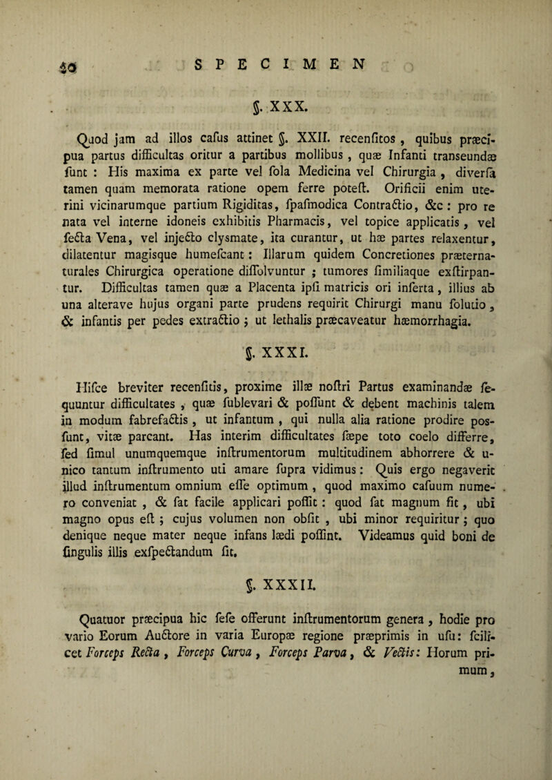 5. XXX. Quod jam ad illos cafus attinet §. XXII. recenfitos , quibus praeci¬ pua partus difficultas oritur a partibus mollibus , quae Infanti transeundae funt : His maxima ex parte vel fola Medicina vel Chirurgia , diverfo tamen quam memorata ratione opem ferre poteft. Orificii enim ute¬ rini vicinarumque partium Rigiditas, fpafmodica ContraCtio, &c : pro re nata vel interne idoneis exhibitis Pharmacis, vel topice applicatis, vel feCta Vena, vel injeCto clysmate, ita curantur, ut hae partes relaxentur, dilatentur magisque humefcant: Illarum quidem Concretiones praeterna- turales Chirurgica operatione diflolvuntur ; tumores fimiliaque exftirpan- tur. Difficultas tamen quae a Placenta ipfi matricis ori inferta, illius ab una alterave hujus organi parte prudens requirit Chirurgi manu foludo, & infantis per pedes extraCtio ; ut lethalis praecaveatur haemorrhagia. XXXI. Hifce breviter recenfitis, proxime illae noftri Partus examinandae fe- quuntur difficultates , quae fublevari & pofiunt & debent machinis talem in modum fabrefactis , ut infantum , qui nulla alia ratione prodire pos- funt, vitae parcant. Has interim difficultates faepe toto coelo differre, fed fimul unumquemque inftrumentorum multitudinem abhorrere & u- nico tantum inftrumento uti amare fupra vidimus: Quis ergo negaverit illud inftrumentum omnium effe optimum , quod maximo cafuum nume¬ ro conveniat , & fat facile applicari poffit : quod fat magnum fit , ubi magno opus eft ; cujus volumen non obfit , ubi minor requiritur ; quo denique neque mater neque infans laedi poffint. Videamus quid boni de Ungulis illis exfpeCtandum fit. J. XXXII. Quatuor praecipua hic fele offerunt inftrumentorum genera , hodie pro vario Eorum AuCtore in varia Europae regione praeprimis in ufu: fcilr- cet Forceps Recta, Forceps Curva, Forceps Parva, & Fettis: Horum pri¬ mum ,