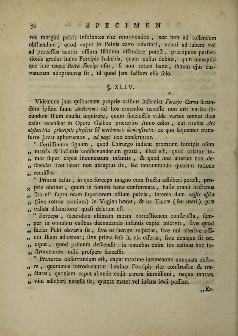 3* ros margini pelvis infigentes rite removendos , nec non ad tollendum dbftaculum , quod caput in Pelvis cavo inferiori, veluti ad tubera vel ad procellas acutos oflium Ifchium offendere potefb , praecipuos perfec¬ tionis gradus hujus Forcipis habebis, quam nullus dubito, quin unusquis¬ que huc usque Retta Forcipe ufus, fi non totam hanc, faltem ejus cur¬ vaturam adoptaturus fit, id quod jam faflum effe fcio. J. X LIV. t * Videamus jam quibusnam proprie cafibus inferviat Forceps Curva fecun¬ dum ipfum fuum Auttorem: ad hos eruendos neceffe non erit varias fe¬ cundum Illum caufas inquirere, quum fuccinftis valde verbis omnes illos cafus recenfeat in Opere Gallico praeterito Anno edito , cui titulus Ars objietricia principiis phy ficis 6? mechanicis demonjlrata: ex quo fequentes trans¬ ferre juvat aphorismos , ad pag: 100 confcriptos. ” Certifiimum figrium , quod Chirurgo indicat promcum forcipis ufuin „ matris & infantis confervandorum gratia, illud eft, quod oriatur tu- ,, mor fuper caput incnneatum infantis , & quod hoc ulterius non de- „ fcendat licet labor non abruptus fit, fed tantummodo quadam ratione ,, remiffus. ” Primus cafus , in quo forceps magno cum fruflu adhiberi poteft, pro- „ prie obtinet , quum in femina bene conformata , bafis cranii haflenus ,, fita efi: fupra oram fuperiorem oflium pelvis , interea dum cajjis ojfea ,, (five totum cranium) in Vagina haeret, & os Tincae (feu uteri) prae ,, valida dilatatione quafi deletum eft. ” Forceps , fecundum ultimam meam corregionem conftrufla, fem- „ per in omnibus cafibus decuneando infantis capiti infervit, five quod „ facies Pubi obverfa fit, five os facrum refpiciat, five uni alterive ofli- „ iirn Ilium adhaereat; five prima fefe in via offerat, five denique fit oc. „ ciput , quod primum defcendit: in omnibus enim his cafibus hoc in« „ ftrumentum mihi profpere fucceflit. Praeterea oblervandum efi;, caput maxime incuneatum nunquam obfta- „ re , quominus introducantur laminae Forcipis rite conltruflae & tra- „ flatae ; quoniam caput abunde cedit earum immiflioni , neque tantam » vim adhiberi neceffe fit, quanta macer vel infans laedi poffenc.