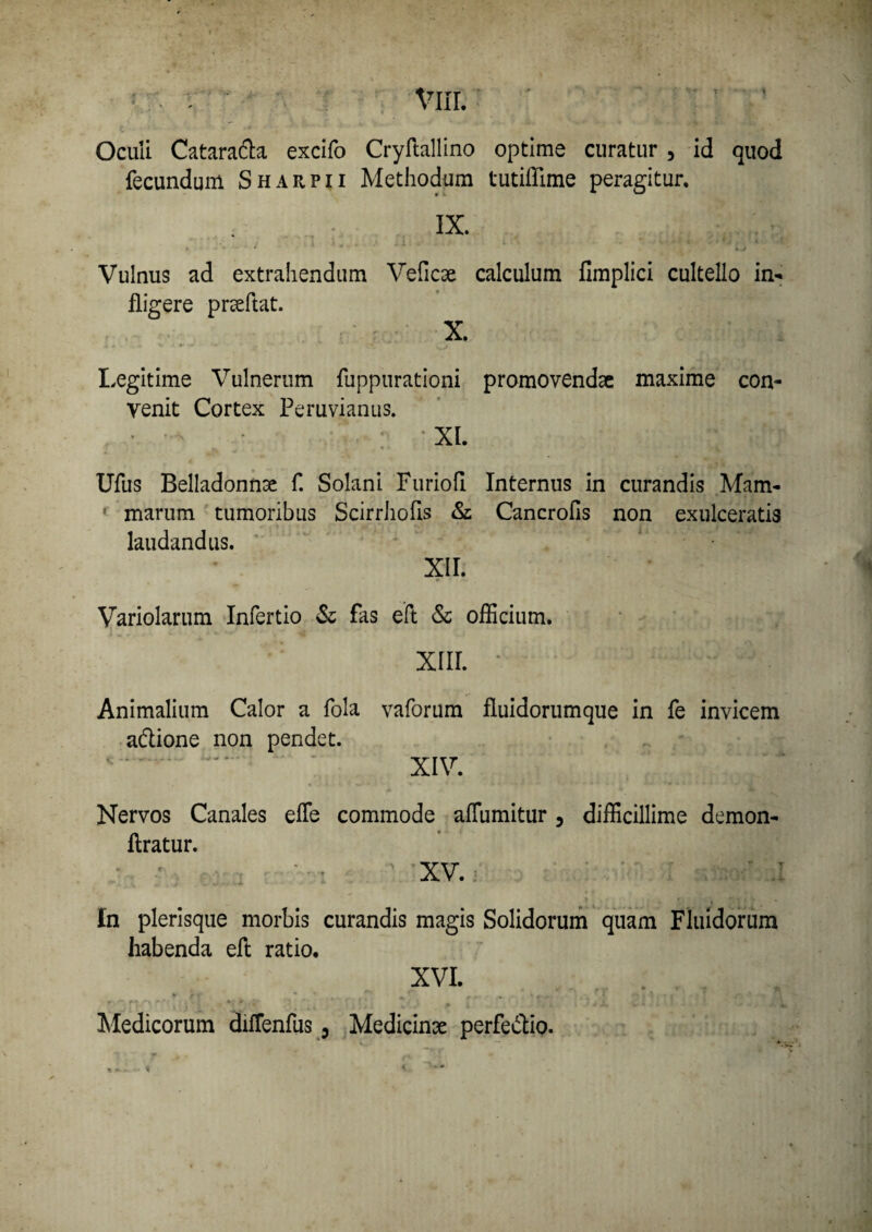 Oculi Catara&a excifo Cryftallino optime curatur , id quod fecundum Sharpii Methodum tutiffime peragitur. IX. Vulnus ad extrahendum Veficae calculum fimplici cultello in¬ fligere pneftat. X. Legitime Vulnerum fuppurationi promovendae maxime con¬ venit Cortex Peruvianus. : XI. Ufus Belladonnae f. Solani Furiofi Internus in curandis Mam¬ marum tumoribus Scirrhofis & Cancrofis non exulceratis laudandus. XII. Variolarum Infertio & fas eft & officium. xiii. *. ; Animalium Calor a fola vaforum fluidorumque in fe invicem a&ione non pendet. * . XIV. Nervos Canales effie commode affiumitur 5 difficillime demon- flratur. XV. ' r< ' •• - In plerisque morbis curandis magis Solidorum quam Fluidorum habenda eft ratio. XVI. . . . t - * '■ 'v • * • . ^ r • * * ’ „ x w' • ' i I