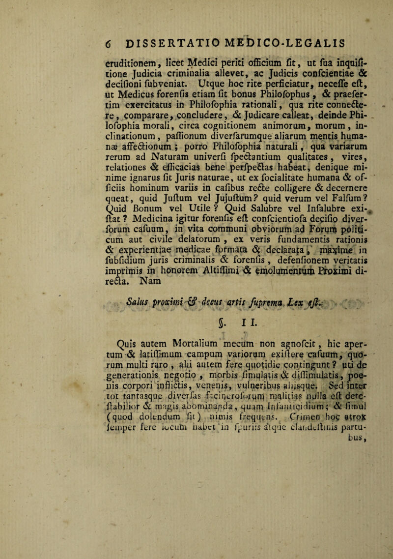 eruditionem, licet Medici periti officium fit, ut fua inquifi- tione Judicia criminalia allevet, ac Judicis confcientiae dc decifioni fubveniat. Utque hoc rite perficiatur, necefle eft, ut Medicus forenfis etiam fit bonus Philofophus , & praefer- tim exercitatus in Philofophia rationali, qua rite conne&e- re, comparare, concludere, & Judicare calleat, deinde Phi¬ lofophia morali, circa cognitionem animorum, morum, in¬ clinationum , paflionum diverfarumque aliarum mentis huma¬ nae affe&ionum ; porro Philofophia naturali, qua variarum rerum ad Naturam univerfi fpeclantium qualitates, vires, relationes & efficacias bene perfpettas habeat, denique mi¬ nime ignarus fit Juris naturae, ut ex focialitate humana & of¬ ficiis hominum variis in cafibus re&e colligere & decernere queat, quid Jufium vel Jujuftum? quid verum vel Falfum? Quid Bonum vel Utile ? Quid Salubre vel Infalubre exi-, flat ? Medicina igitur forenfis efl confcientiofa decifio diver- forum cafuum, in vita communi obviorum ad Forum politi¬ cum aut civile delatorum , ex veris fundamentis rationis & experientiae medicae formata dt declarata, maxime in fubfidium juris criminalis & forenfis , defenfionem veritatis imprimis in honorem Altiffimi dc emolumentum Proximi di- re£ta. Nam Salus proximi & deeus artis fuprema Lex ejl. 5- 11. T J Quis autem Mortalium mecum non agnofcit, hic aper¬ tum & latiffimum campum variorum exiftere cafuum, quo¬ rum multi raro , alii autem fere quotidie contingunt ? uti de generationis negotio, morbis fimqlatis dc diffimuiatis, poe¬ nis corpori infii£tis, venenis, vulneribus aiijsque. Sed inter tot tantasque diverfas facineroforqni malitias nulla efl dete- fiabilior dt magis abominanda, quam infanticidium; & firmil (quod dolendum fu) nimis frequens. Crimen hoc atrox femper fere locutu habet‘in fpuriis atque clandeilmis partu- bus,