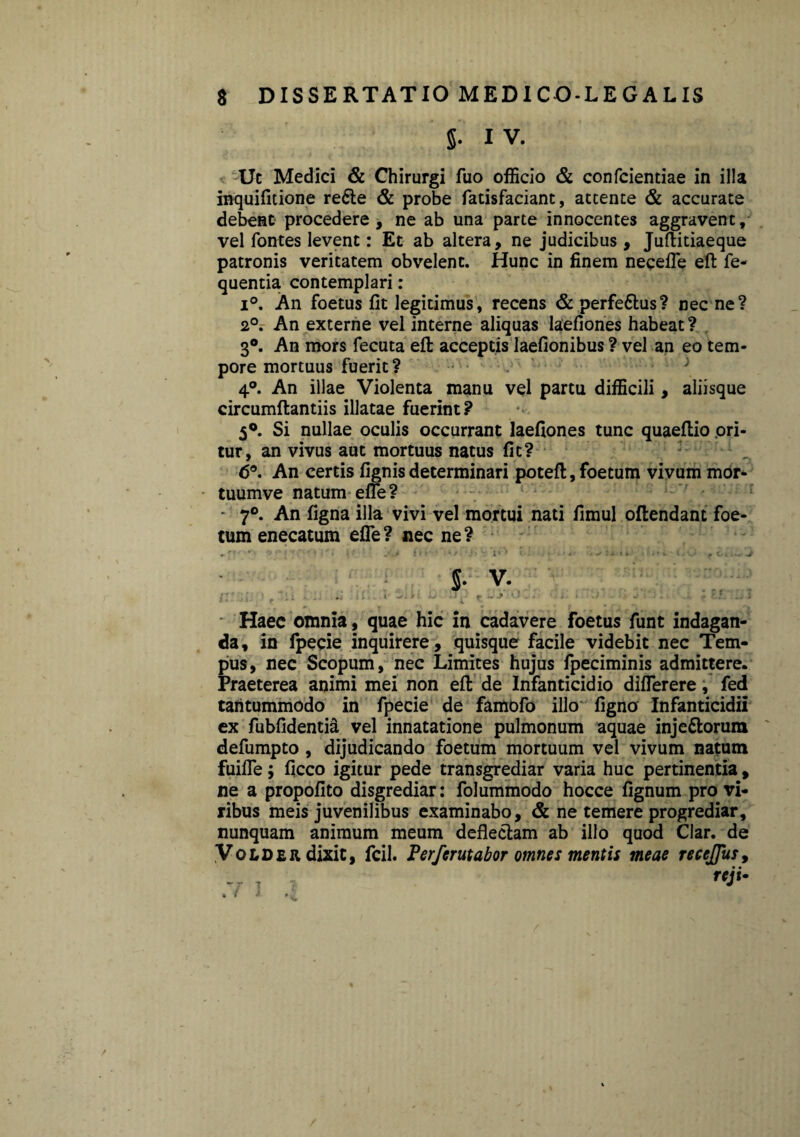 5* iv. Uc Medici & Chirurgi fuo officio & confcientiae in illa inquifltione re£le & probe fatisfaciant, attente & accurate debent procedere, ne ab una parte innocentes aggravent, vel fontes levent: Et ab altera, ne judicibus, Juftitiaeque patronis veritatem obvelent. Hunc in finem necefle efi: fe- quentia contemplari: i°. An foetus fit legitimus, recens & perfe&us? nec ne? 2°. An externe vel interne aliquas laefiones habeat ? 3°. An mors fecuta efi: acceptis laefionibus ? vel an eo tem¬ pore mortuus fuerit? 4°. An illae Violenta manu vel partu difficili , aliisque circumftantiis illatae fuerint? 5°. Si nullae oculis occurrant laefiones tunc quaeflio ori¬ tur, an vivus aut mortuus natus fit? 6°. An certis fignis determinari potefl:, foetum vivum mor- tuumve natum efle? • 7°. An figna illa vivi vel mortui nati fimul oflendant foe¬ tum enecatum efle ? nec ne ? .r * ' 1 '« - ■ . • ^ - i * ^ *• ; - • i* •»*• •' . f oi... ^ s. v. I' • f ; « • . i 1 ... I ^ ■ i >J • J ^ f *• j* - • . v- i Haec omnia, quae hic in cadavere foetus funt indagan¬ da, in fpecie inquirere, quisque facile videbit nec Tem¬ pus, nec Scopum, nec Limites hujus fpeciminis admittere. Praeterea animi mei non efi: de Infanticidio diflerere, fed tantummodo in fpecie de famofo illo figno Infanticidii ex fubfidentia vel innatatione pulmonum aquae inje&orum defumpto , dijudicando foetum mortuum vel vivum natum fuifle; ficco igitur pede transgrediar varia huc pertinentia , ne a propofito disgrediar: folummodo hocce fignum pro vi¬ ribus meis juvenilibus examinabo, & ne temere progrediar, nunquam animum meum deflectam ab illo quod Clar. de Volder dixit, fcil. Perferutabor omnes mentis meae recejfus, • •