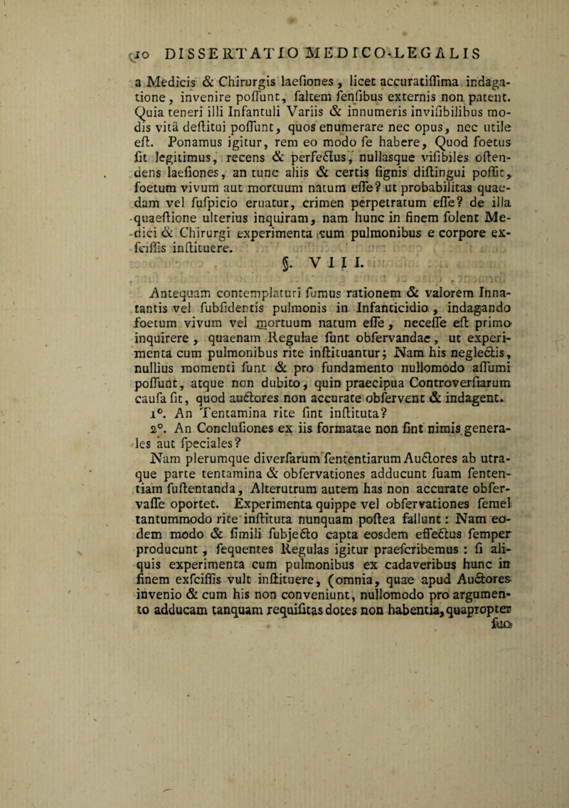 a Medicis & Chirurgis laefiones, licet accuratiffima indaga¬ tione, invenire poffunt, faltem fenfibus externis non patent. Quia teneri illi Infantuli Variis & innumeris invifibilibus mo¬ dis vita deftitui poffunt, quos enumerare nec opus, nec utile efl. Ponamus igitur, rem eo modo fe habere. Quod foetus fit legitimus, recens & perfedftus, nullasque vifibiles often- dens laefiones, an tunc aliis & certis fignis diftingui pofiit, foetum vivum aut mortuum natum effe? ut probabilitas quae¬ dam vel fufpicio eruatur, crimen perpetratum efie? de illa quaeftione ulterius inquiram, nam hunc in finem folent Me¬ dici & Chirurgi experimenta itum pulmonibus e corpore ex- fafiis inftituere. §. V I I I. f . * * _ * ' • ' 'J %, i ' — f E. . I 1 Jd< Antequam contemplaturi fumus rationem & valorem Inna¬ tantis vel fubfidentis pulmonis in Infanticidio , indagando foetum vivum vel mortuum natum efie, neceffe efl primo^ inquirere , quaenam Regulae funt obfervandae, ut experi¬ menta cum pulmonibus rite inftituantur; Nam his neglectis, nullius momenti funt & pro fundamento nullomodo affumi poffunt, atque non dubito, quin praecipua Controverfiarum caufa fit, quod auditores non accurate obfervent & indagent. i°. An Tentamina rite fint inftituta? 2°. An Conclufiones ex iis formatae non fint nimis genera- des aut fpeciales? Nam plerumque diverfarum fententiarum Audftores ab utra¬ que parte tentamina & obfervationes adducunt fuam fenten- tiam fuftentanda, Alterutrum autem has non accurate obfer- vaffe oportet. Experimenta quippe vel obfervationes ferae! tantummodo rite inftituta nunquam poftea fallunt: Nam eo¬ dem modo & fimili fubjeclo capta eosdem effedftus femper producunt, fequentes Regulas igitur praefcribemus : ft ali¬ quis experimenta cum pulmonibus ex cadaveribus hunc in finem exfciffis vult inftituere, (omnia, quae apud Au&ores invenio & cum his non conveniunt, nullomodo pro argumen¬ to adducam tanquam requifitas dotes non habentia, quapropte®