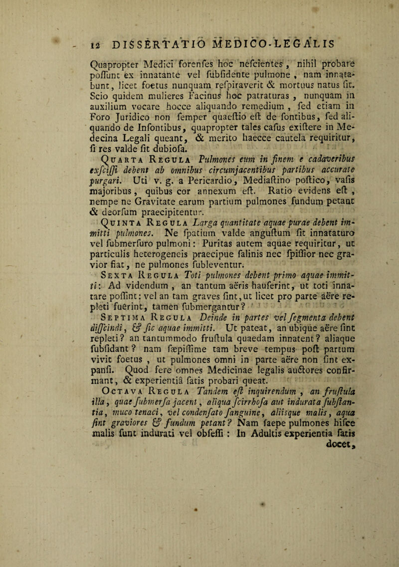 Quapropter Medici forenfes hoc nefcientes, nihil probare poliunt ex innatante vel fubfidente pulmone , nam innata¬ bunt, licet foetus nunquam refpiraverit & mortuus natus fit. Scio quidem mulieres Facinus hoc patraturas , nunquam in auxilium vocare hocce aliquando remedium , fed etiam in Foro Juridico non femper quaeltio eft de fontibus, fed ali¬ quando de Infontibus, quapropter tales cafus exiftere in Me- decina Legali queant, & merito haecce cautela requiritur, fi res valde fit dubiofa. Quarta Regula Pulmones eum in finem e cadaveribus exfcijji debent ab omnibus circumjacentibus partibus accurate purgari. Uti v. g. a Pericardio , Mediafiino poltico, vafis majoribus, quibus cor annexum eft. Ratio evidens eft , nempe ne Gravitate earum partium pulmones fundum petant & deorfum praecipitentur. Quinta Regula Larga quantitate aquae purae debent im¬ mitti pulmones. Ne fpatium valde anguftum fit innataturo vel fubmerfuro pulmoni: Puritas autem aquae requiritur, ut particulis heterogeneis praecipue falinis nec fpiflior nec gra¬ vior fiat, ne pulmones fubleventur. Sexta Regula Toti pulmones debent primo aquae immit¬ ti: Ad videndum , an tantum aeris hauferint, ut toti inna¬ tare pofiint: vel an tam graves fint,ut licet pro parce aere re¬ pleti fuerint, tamen fubmergantur? Septima Regula Deinde in partes velfegmenta debent dijjcindi, 6? fic aquae immitti. Ut pateat, an ubique aere fint repleti? an tantummodo fruftula quaedam innatent? aliaque fubfidant ? nam faepiffime tam breve tempus poft partum vivit foetus , ut pulmones omni in parte aere non fint ex- panfi. Quod fere omnes Medicinae legalis audlores confir¬ mant, & experientia fatis probari queat. Octava Regula Tandem eji inquirendum , an fruftula illa, quae fubmerfa jacent, aliqua fcirrhofa aut indurata fubjlan- tia, muco tenaci , vel condenfato /anguine, aliisque malis, aqua fint graviores & fundum petant ? Nam faepe pulmones hifce malis funt indurati vel obfefli : In Adultis experientia fatis docet.