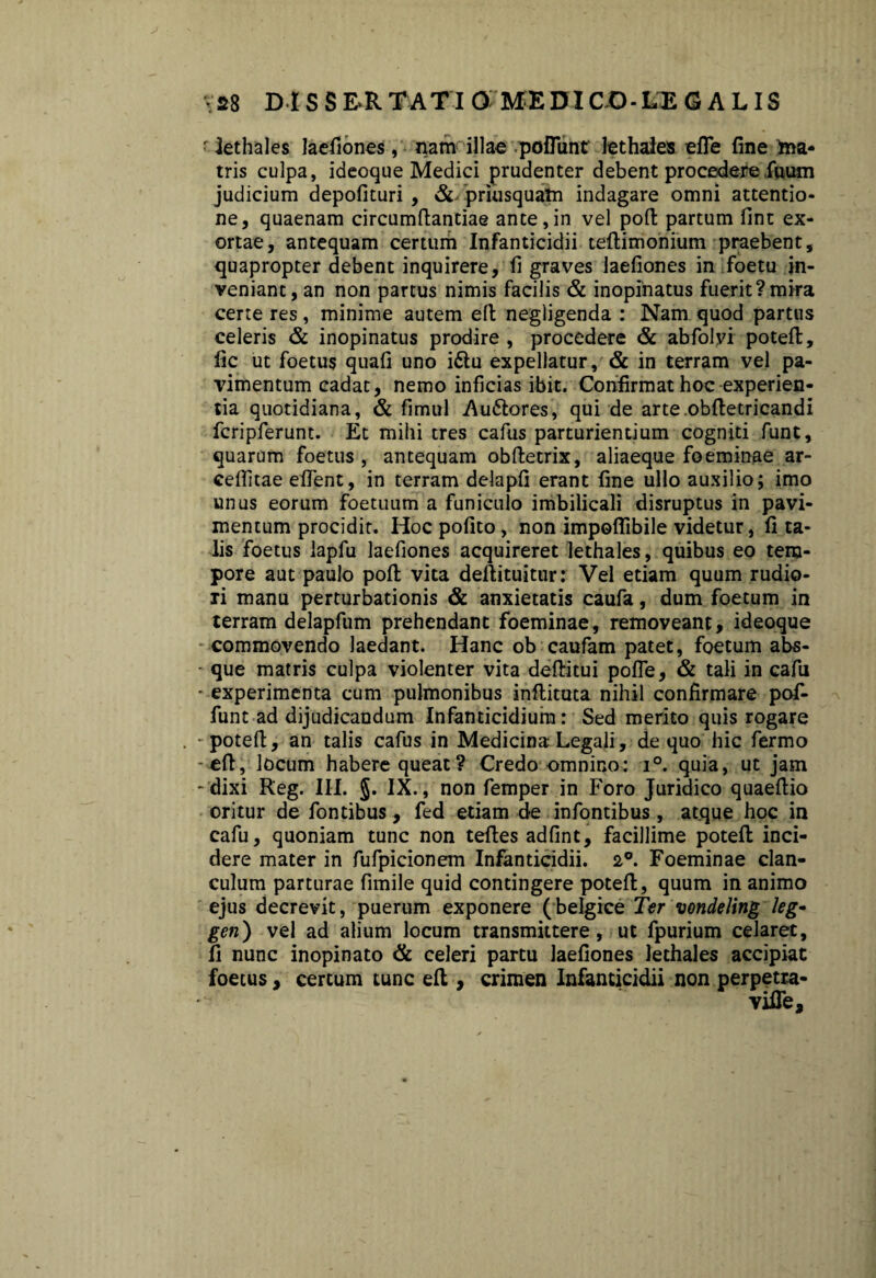 • lethales laefiones, nam illae poflunt lethales efle fine ina* tris culpa, ideoque Medici prudenter debent procedere fiuum judicium depolituri , &- priusquam indagare omni attentio¬ ne, quaenam circumflandae ante,in vel poft partum fint ex¬ ortae, antequam certum Infanticidii teftimonium praebent, quapropter debent inquirere, fi graves laefiones in foetu in¬ veniant, an non partus nimis facilis & inopinatus fuerit?mira certe res, minime autem eft negligenda : Nam quod parttis celeris & inopinatus prodire , procedere & abfolvi poteft, fic ut foetus quali uno i&u expellatur, & in terram vel pa¬ vimentum cadat, nemo inficias ibit. Confirmat hoc experien¬ tia quotidiana, & fimul Au&ores, qui de arte obftetricandi fcripferunt. Et mihi tres cafus parturientium cogniti funt, quarum foetus, antequam obftetrix, aliaeque foeminae ar- cefiitae elfent, in terram delapfi erant fine ullo auxilio; imo unus eorum foetuum a funiculo imbilicali disruptus in pavi¬ mentum procidit. Hoc polito, non impoflibile videtur, fi ta¬ lis foetus lapfu laefiones acquireret lethales, quibus eo tem¬ pore aut paulo poli vita deftituitur: Vel etiam quum rudio¬ ri manu perturbationis & anxietatis caufa, dum foetum in terram delapfum prehendant foeminae, removeant, ideoque commovendo laedant. Hanc ob caufam patet, foetum abs- - que matris culpa violenter vita deftitui pofle, & tali in cafu - experimenta cum pulmonibus inflituta nihil confirmare pof- funt ad dijudicandum Infanticidium: Sed merito quis rogare . - poteft, an talis cafus in Medicina Legali, de quo hic fermo -eft, locum habere queat? Credo omnino: i°. quia, ut jam - dixi Reg. IIL $. IX., non femper in Foro Juridico quaeftio oritur de fontibus, fed etiam de infontibus, atque hoc in cafu, quoniam tunc non teftes adfint, facillime poteft inci¬ dere mater in fufpicionem Infanticidii. 2°. Foeminae clan¬ culum parturae fimile quid contingere poteft, quum in animo ejus decrevit, puerum exponere (belgice Ter vondeling !eg- gen) vel ad alium locum transmittere, ut fpurium celaret, fi nunc inopinato & celeri partu laefiones lethales accipiat foetus, certum tunc eft , crimen Infanticidii non perpetra- vifle.