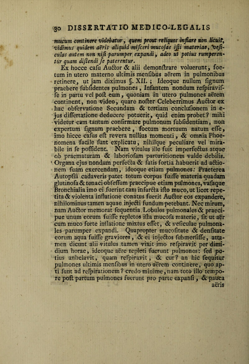 mucum continere videbatur, quem prout reliquos inflare non licuit, vidimus quidem aeris aliquid mifceri mucojae ifli materiae , Reji¬ culas autem non nifi parumper expandi, adeo ut potius rumperen¬ tur quam diftendi fe paterentur. Ex hocce cafu Au£tor & alii demonftrare voluerunt, foe¬ tum in utero materno ultimis menfibus aerem in pulmonibus retinere, ut jam diximus §. XII. ; Ideoque nullum fignum praebere fubfidentes pulmones , Infantem nondum refpiravif- fe in partu vel poft eum, quoniam in utero pulmones aerem continent, non video, quare nofter Celeberrimus Au6tor ex hac obfervatione Secundam & tertiam conclufionem in e- jus diflertatione deducere potuerit, quid enim probet? mihi videtur eam tantum confirmare pulmonum fubfidentiam, non expertum fignum praebere, foetum mortuum natum efle, imo hicce cafus efl revera nullius momenti, & omnia Phoe- nomena facile funt explicatu, nihilque peculiare vel mira¬ bile in fe poflident. Nam vitulus ille fuit imperfeftus atque ob praematuram & laboriofam parturitionem valde debilis. * Organa ejus nondum perfetta & fatis fortia habuerit ad aftio- nem fuam exercendam, ideoque etiam pulmones; Praeterea Autopfia cadaveris patet totum corpus fuifle materia quadam glutinofa& tenaci obfeflum praecipue etiam pulmones, vafaque Bronchialia imo ei fuerint tam infar&a ifto muco, ut licet repe¬ tita & violenta inflatione conatus fuerit Auftor eos expandere, nihilominus tamen aquae inje£li fundum petebant. Nec mirum, nam Auftor memorat fequentia. Lobulos pulmonales & praeci¬ pue unum eorum fuifle repletos ifta mucofa materie, fit ut aer cum muco forte inflatione mixtus eflet, & veficulae pulmona¬ les parumper expandi. Quapropter mucofitate & denfitate eorum aqua fuifle graviores, & ei inje&os fubmerfifle, atta¬ men dicunt alii vitulus tamen vixit imo refpiravit per dimi¬ dium horae, ideoque aere repleti fuerunt pulmones: fed po¬ tius anhelavit, quam refpiravit, & cur? an hic fequitur pulmones ultimis menfibus in utero aerem continere, quo ap¬ ti funt ad refpirationem? credo minime,nam toto illo tempo¬ re pofl partum pulmones fuerunt pro parte expanfi , & pauca aeris