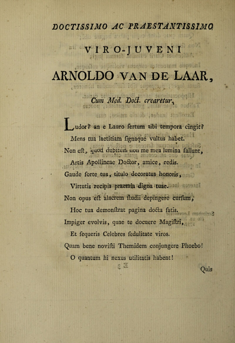 DOCTISSIMO AC FR ABSTANTIS SIMO. VIRO-JUVENI ;h ::r t * ^. ARNOLDO VAN DE LAAR, ty n't - ff - • **-, c r » * cr:c. Cum Med. Doff. crearetur ,* tt)' T y udor ? an e Lauro fertum tibi tempora cingit? Mens tua laetitiam iignaque vultus habet. ' Non eft, quod dubitem non me mea lumina fallunt, . ... * Artis Apollineae Do&or, amice, redis. _ • : • 1 • t 1 • ■ • [ ' ■ ■ Gaude forte, tua * titulo decoratus honoris, Virtutis recipis praemia digna tuae. Non opus efl: alacrem ftudii depingere curfunr, Hoc tua demonftrat pagina do6la fatis. Impiger evolvis, quae te docuere Magiftri, Et fequeris Celebres fedulitate viros. Quam bene novifti Themidem conjungere Phoebo! O quantum hi nexus utilitatis habent! Quis J-V