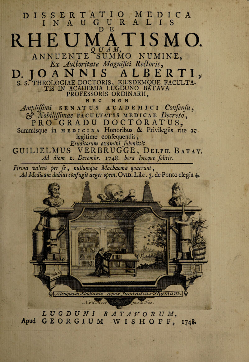 DISSERTATIO MEDICA INAUGURALIS RHEUMATISMO. QUA M, ANNUENTE SUMMO NUMINE, Ex Audoritate Magnifici Rcttoris, D. TOANNIS ALBERT1, S. S. THEOLOGIAE DOCTORIS, EJUSDEMQUE FACULTA¬ TIS IN ACADEMIA LUGDUNO BATAVA PROFESSORIS ORDINARII, NEC NON Amplijfimi senatus academici Confenfu, £5? 'Nobili (fimae facultatis medicae Decreto, PRO 'GRADU DOCTORATUS, Summisque in medicina Honoribus & Privilegiis rite ac legitime confequendis, Eruditorum examini fubmittit GUILIELMUS VERBRUGGE, Delph. Batav. Ad diem 1. Decembr. 1748- hora locoque /olitis. Firma valent per fe, nullumque Machaoma quaerunt, Ad Medicam dubius confugit aeger opem. Ovid. Libr. 3. de Ponto elegia 4* LUGDUNI BATAVORUM,