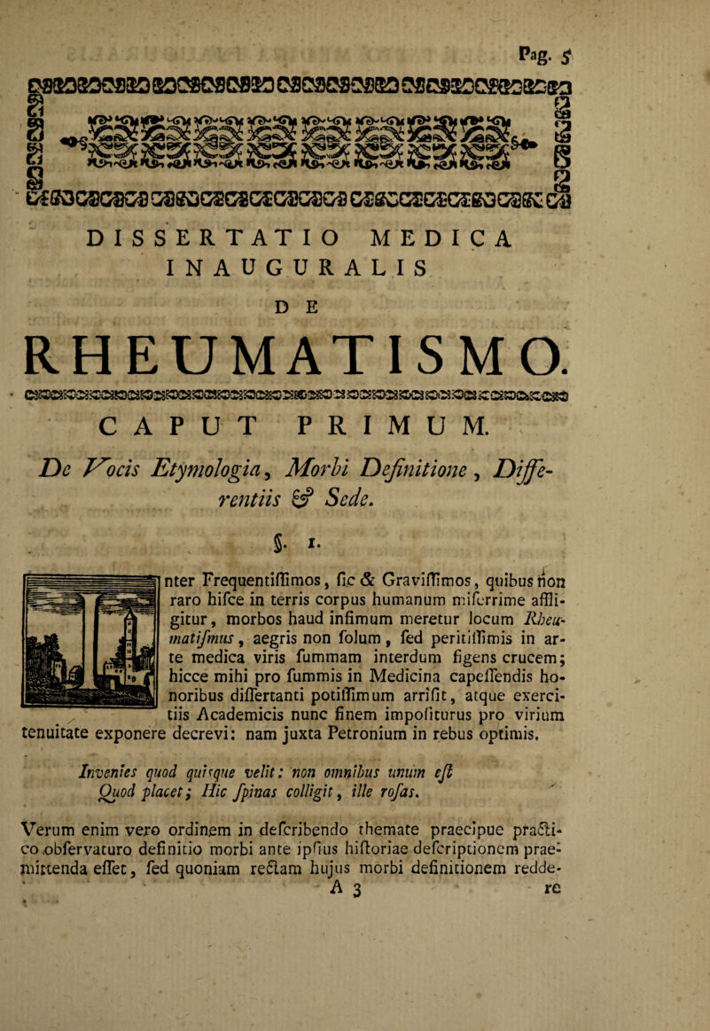 Pag- £ DISSERTATIO MEDICA INAUGURALIS D E RHEUMATISMO. CAPUT PRIMUM. De T^ocis Etymologia, Morbi Definitione, Diffe¬ rentiis 8? Sede. 5- 1. nter Frequentiflimos, fle & Graviffimos, quibus non raro hifce in terris corpus humanum miferrime affli¬ gitur, morbos haud infimum meretur locum Rbeu- matifmus, aegris non folum, fed peritifflmis in ar¬ te medica viris fummam interdum figens crucem; hicce mihi pro fummis in Medicina capefTendis ho¬ noribus difTertanti potilTimum arrifit, atque exerci¬ tiis Academicis nunc finem impofiturus pro virium tenuitate exponere decrevi: nam juxta Petronium in rebus optimis. Invenies quod quique velit: non omnibus unum eji Quod placet; Hic fpinas colligit, ille rofas. Verum enim vero ordinem in defcribendo themate praecipue pra£ti- co .obfervaturo definitio morbi ante jpfius hiftoriae defcriptionem prae¬ mittenda efflet, fed quoniam re5lam hujus morbi definitionem redde-