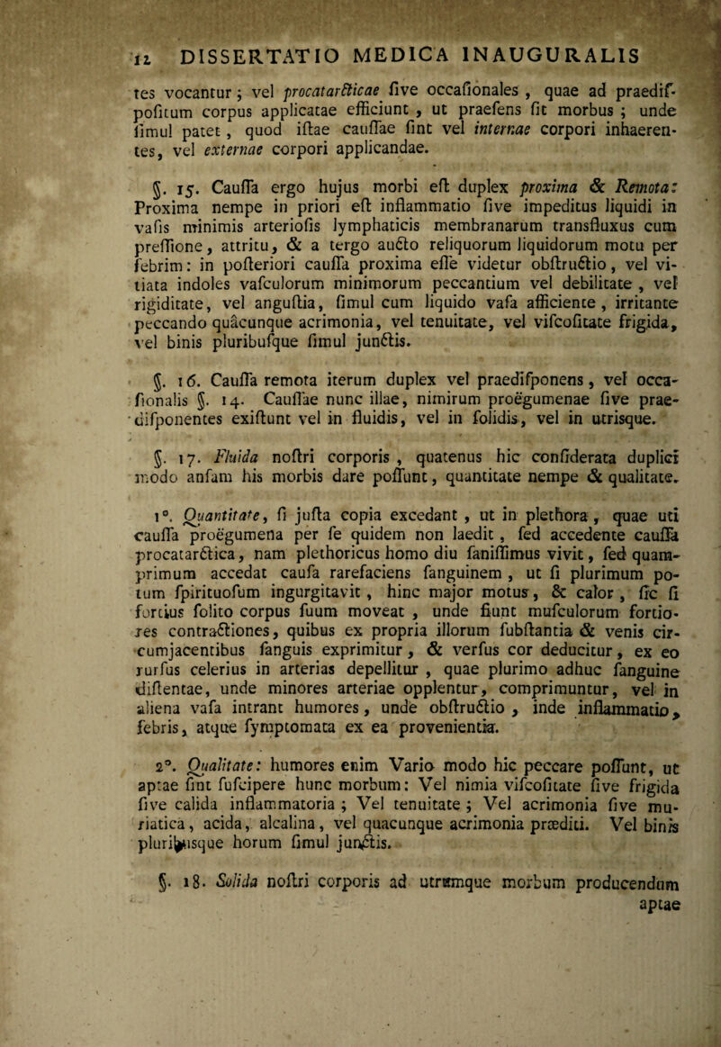 tes vocantur; vel procatartticae five occafionales , quae ad praedif- pofitum corpus applicatae efficiunt , ut praefens fit morbus ; unde iimu! patet, quod iftae cauflae fint vel internae corpori inhaeren¬ tes, vel externae corpori applicandae. §. 15. Caufla ergo hujus morbi efi; duplex proxima & Remota: Proxima nempe in priori eft inflammatio five impeditus liquidi in vafis minimis arteriofis lymphaticis membranarum transfluxus cum preffione, attritu, & a tergo audio reliquorum liquidorum motu per febrim: in pofleriori caufla proxima efle videtur obflrudlio, vel vi¬ tiata indoles vafculorum minimorum peccantium vel debilitate , vel rigiditate, vel anguflia, fimul cum liquido vafa afficiente, irritante peccando quacunque acrimonia, vel tenuitate, vel vifcofitate frigida, vel binis pluribufque fimul jundlis. §. 16. Caufla remota iterum duplex vel praedifponens, vef occa- ftonalis §. 14. Caullae nunc illae, nimirum proegumenae five prae- difponentes exiflunt vel in fluidis, vel in folidis, vel in utrisque. 17. Fluida noftri corporis , quatenus hic confiderata duplici modo anfam his morbis dare poliunt, quantitate nempe & qu-alitate. i°. Quantitate, fi jufla copia excedant , ut in plethora, quae uti caufla proegumena per fe quidem non laedit, fed accedente caufla procatardlica, nam plethoricus homo diu faniflimus vivit, fed? quam¬ primum accedat caufa rarefaciens fanguinem , ut fi plurimum po¬ tum fpirituofum ingurgitavit, hinc major motus, & calor, fle fi fortius folito corpus fuum moveat , unde fiunt mufculorum fortio¬ res contradliones, quibus ex propria illorum fubflantia & venis cir¬ cumjacentibus fanguis exprimitur, & verfus cor deducitur, ex eo rurfus celerius in arterias depellitur , quae plurimo adhuc fanguine diflentae, unde minores arteriae opplentur, comprimuntur, vel in aliena vafa intrant humores, unde obflru6lio , inde inflammatio, febris, atque fymptomata ex ea provenientia. 20. Qualitate: humores enim Vario modo hic peccare poflunt, ut aptae fint fufeipere hunc morbum: Vel nimia vifcofitate five frigida five calida inflammatoria ; Vel tenuitate ; Vel acrimonia five mu¬ riatica, acida, alcalina, vel quacunque acrimonia praediti. Vel binis pluril^isque horum fimul jun£lis. §. 18. Solida noflri corporis ad utmtmque morbum producendum aptae