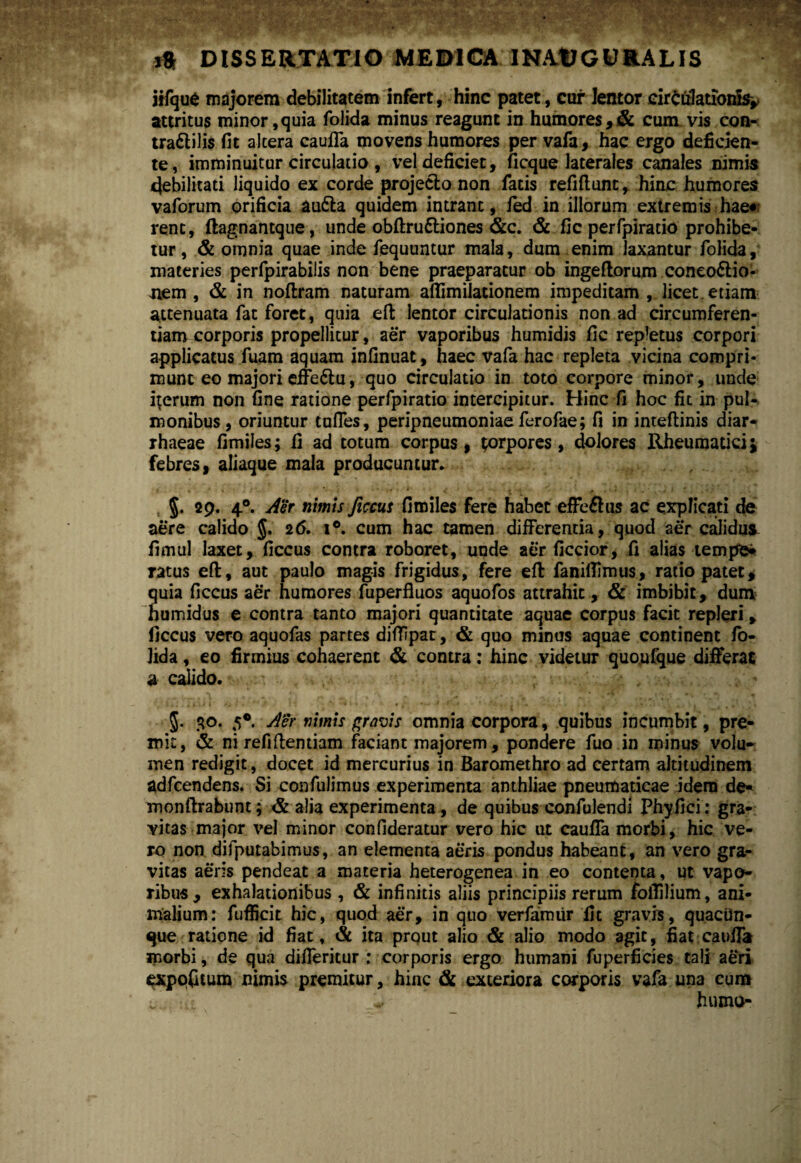 jrfqu6 majorem debilitatem infert, hinc patet, cur lentor circulationis* attritus minor,quia folida minus reagunt in humores,& cum vis con- tra&ilis fit altera caufla movens humores per vafa, hac ergo deficien¬ te, imminuitur circulatio , vel deficiet, ficque laterales canales nimis debilitati liquido ex corde projecto non facis refifiunt, hinc humores vaforum orificia aufla quidem intrant, fed in illorum extremis hae« rent, ftagnantque, unde obftru&iones &c. & fic perfpiratio prohibe¬ tur, & omnia quae inde fequuntur mala, dum enim laxantur folida, materies perfpirabilis non bene praeparatur ob ingeftorum coneo&io- Jiem , & in noftram naturam aflimilationem impeditam , licet, etiam attenuata fat foret, quia eft lentor circulationis non ad circumferen¬ tiam corporis propellitur, aer vaporibus humidis fic repletus corpori applicatus fuam aquam infinuat, haec vafa hac repleta vicina compri¬ munt eo majori efic&u, quo circulatio in toto corpore minor, unde iterum non fine ratione perfpiratio intercipitur. Hinc fi hoc fic in pul- monibus, oriuntur tufles, peripneumoniae ferofae; fi in inteftinis diar- rhaeae fimiles; fi ad totum corpus, porpores, dolores Rheumatici i febres, aliaque mala producuntur. §. 29. 40. Aer nimis ficcus fimiles fere habet effe&us ac explicati de aere calido J. 26. i°. cum hac tamen differentia, quod aer calidus fimul laxet, ficcus contra roboret, unde aer ficcior, fi alias tempe* ratus eft, aut paulo magis frigidus, fere eft faniflimus, ratio patet, quia ficcus aer humores fuperfluos aquofos attrahit, & imbibit, dum humidus e contra tanto majori quantitate aquae corpus facit repleri, ficcus vero aquofas partes diflipat, & quo minus aquae continent fo¬ lida , eo firmius cohaerent & contra: hinc videtur quoufque differat a calido. 5. 30. 5*. Aer nimis gravis omnia corpora, quibus incumbit, pre¬ mit, & ni refidentiam faciant majorem, pondere fuo in minus volu¬ men redigit, docet id mercurius in Baromethro ad certam altitudinem adfcendens. Si confulimus experimenta anthliae pneumaticae idem de- monftrabunt; & alia experimenta, de quibus confulendi Phyfici: gra¬ vitas major vel minor confideratur vero hic ut caufla morbi, hic ve¬ ro non difputabimus, an elementa aeris pondus habeant, an vero gra¬ vitas aeris pendeat a materia heterogenea in eo contenta, ut vapo¬ ribus, exhalationibus , & infinitis aliis principiis rerum foflilium, ani¬ malium: fufficit hic, quod aer, in quo verfamiir fit gravis, quacUn- que ratione id fiat, & ita prqut alio & alio modo agit, fiat caufla morbi, de qua difleritur : corporis ergo humani fuperficies tali aeri exppfitum flimi* premitur, hinc & exteriora corporis vafa una cum humo-