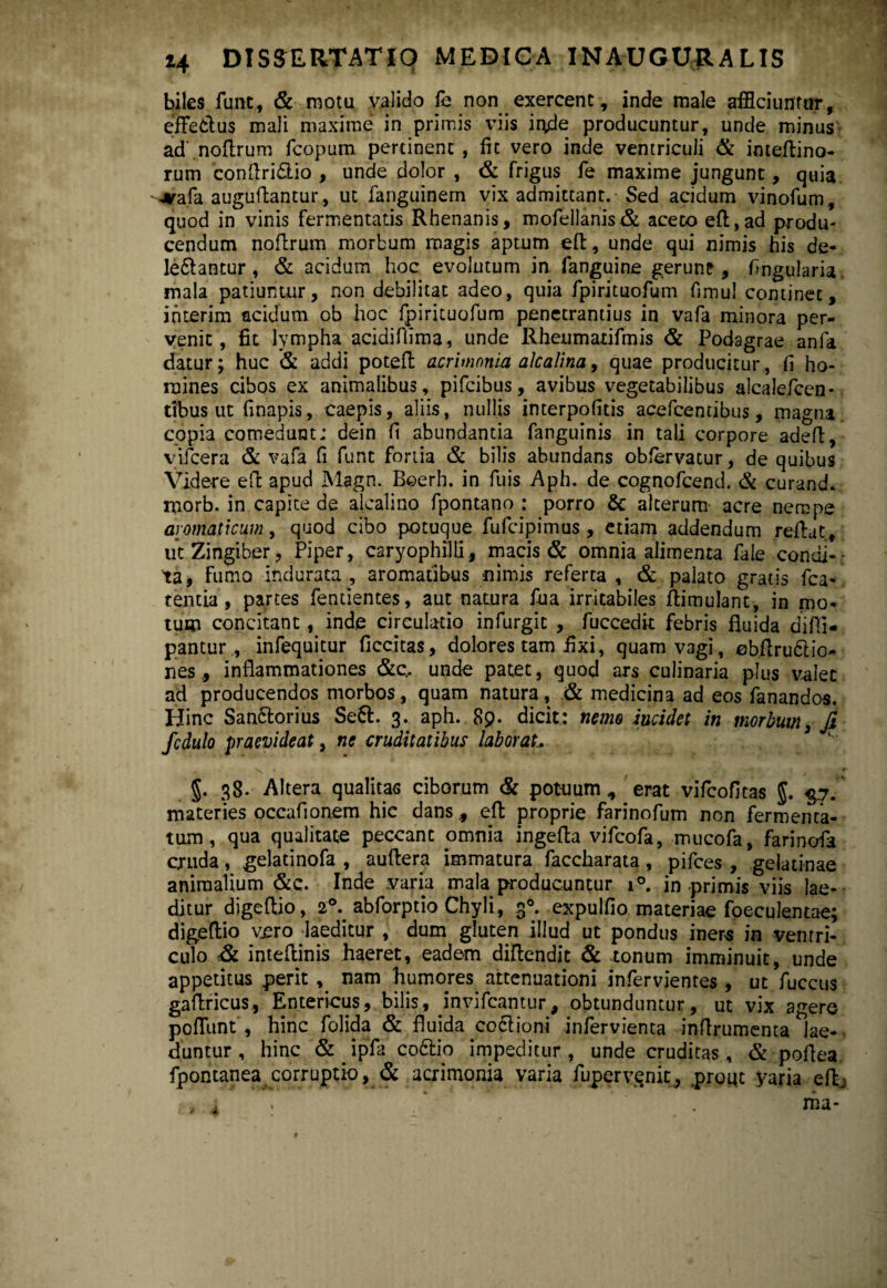 biles funt, & motu valido fe non exercent, inde male afficiuntur, effetius mali maxime in primis viis inde producuntur, unde minus ad.noftrum fcopum pertinent , fit vero inde ventriculi & inteffino- rum conflribio , unde dolor , & frigus fe maxime jungunt, quia -*afa auguffantur, ut fanguinem vix admittant. Sed acidum vinofum , quod in vinis fermentatis Rhenanis, mofellanis& aceto eft,ad produ¬ cendum noftrum morbum magis aptum efl:, unde qui nimis his de¬ lebantur, & acidum hoc evolutum in fanguine gerunt, lingularia, mala patiuntur, non debilitat adeo, quia fpirituofum fimul continet, interim acidum ob hoc fpirituofum penetrantius in vafa minora per¬ venit, fit lympha acidiftima, unde Rheumatifmis & Podagrae anfa datur; huc & addi poteft acrimonia alcalina, quae producitur, fi ho¬ mines cibos ex animalibus, pifcibus, avibus vegetabilibus alcalefcen- ttbus ut finapis, caepis, aliis, nullis interpofitis acefcentibus, magna copia comedunt; dein fi abundantia fanguinis in tali corpore adeft, vifcera & vafa fi funt fortia & bilis abundans obfervatur, de quibus Videre eft apud Magn. Beerh. in fuis Aph. de cognofcend. & curand. morb. in capite de alcalino fpontano ; porro & alterum acre nempe aromaticum, quod cibo potuque fufcipimus , etiam addendum reflat, ut Zingiber, Piper, C2ryophilli, macis & omnia alimenta fale condi¬ ta, Fumo indurata, aromatibus nimis referta , & palato gratis fca- tentia, partes fentientes, aut natura fua irritabiles flimulant, in mo¬ tum concitant, inde circulatio infurgit , fuccedit febris fluida diffi- pantur., infequkur Accitas, dolores tam fixi, quam vagi, eb.flrubio- nes, inflammationes &q. unde patet, quod ars culinaria plus valet ad producendos morbos, quam natura, & medicina ad eos fanandos. Hinc Sanborius Seb. 3. aph. 8p- dicit: nemo incidet in morbum, fi fcdulo praevideat, ne cruditatibus laborat J. 38. Altera qualitas ciborum & potuum , erat vifeofitas J. $7/ materies occafionem hic dans ., efl: proprie farinofum non fermenta¬ tum, qua qualitate peccant pmnia ingefla vjfcofa, mucofa, farinofa cruda, gelatinofa , auftera immatura faccharata , pifces , gelatinae animalium &c. Inde varia mala producuntur i°. in primis viis lae¬ ditur digeflio, 2°. abforptio Chyli, 30. expulfio materiae foeculentae; digeflio vero laeditur , dum gluten illud ut pondus iners in ventri¬ culo & inteflinis haeret, eadem diflendit & tonum imminuit, unde appetitus perit , nam humores attenuationi infervientes , ut fuccus gaflricus, Entericus, bilis, invifeantur, obtunduntur, ut vix agere poffunt , hinc folida & fluida cobioni infervienta inflrumenta lae¬ duntur , hinc & _ ipfa cobip impeditur , unde cruditas, & poflea fpontaneatcorruptio, & acrimonia varia fuperv.qnit, .prout yaria eflj rna-