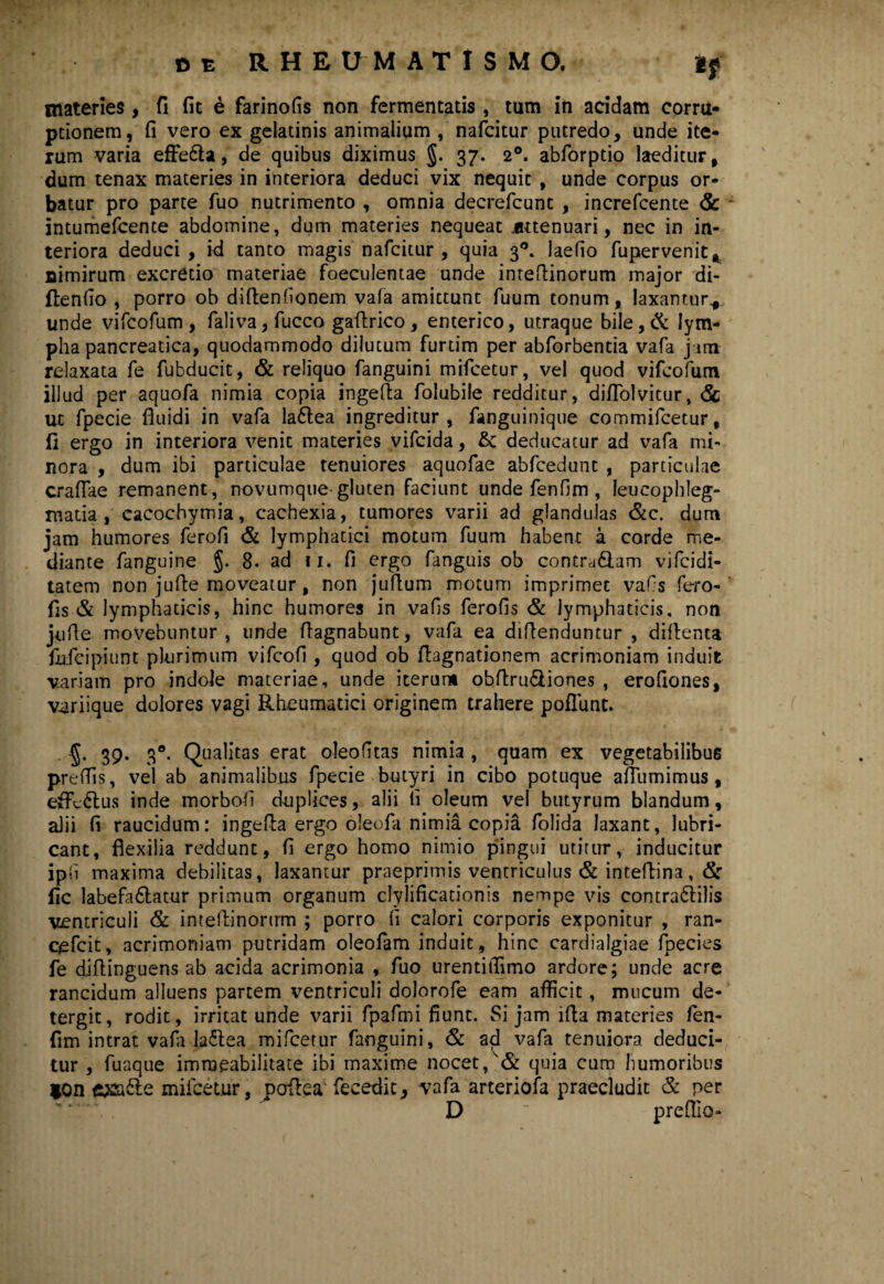 materies, fi fic e farinofis non fermentatis , tum in acidam corru¬ ptionem, fi vero ex gelatinis animalium , nafcitur putredo, unde ite¬ rum varia effe6ta, de quibus diximus §. 37. 20. abforptio laeditur, dum tenax materies in interiora deduci vix nequit , unde corpus or¬ batur pro parte fuo nutrimento , omnia decrefcunt , increfcente & intumefcente abdomine, dum materies nequeat .attenuari, nec in in¬ teriora deduci, id tanto magis nafcitur , quia 30. laefio fupervenit, nimirum excredo materiae foeculentae unde inteftinorum major di- ftenfio , porro ob diftenhonem vafa amittunt fuum tonum, laxamur*, unde vifcofum, faliva,fucco gaftrico, enterico, utraque bile,& lym¬ pha pancreatica, quodammodo dilutum furtim per abforbentia vafa j im relaxata fe fubducit, & reliquo fanguini mifcetur, vel quod vifcofum illud per aquofa nimia copia ingefta folubile redditur, diflolvitur, <Sc ut fpecie fluidi in vafa la6lea ingreditur, fanguinique commifcetur, fi ergo in interiora venit materies vifcida, & deducatur ad vafa mi¬ nora , dum ibi particulae tenuiores aquofae abfcedunt , particulae craflae remanent, novumque-gluten faciunt unde fenfim , leucophleg¬ matia , eacochymia, cachexia, tumores varii ad glandulas &c. dum jam humores ferofl & lymphatici motum fuum habent a corde me¬ diante fanguine §. 8« ad 11. fi ergo fanguis ob contra6iam vifcidl- tatem non jufte moveatur, non juflum motum imprimet vafs fero- fis & lymphaticis, hinc humores in vafis ferofls & lymphaticis, non jufle movebuntur, unde flagnabunt, vafa ea diflenduntur , diflenta fufcipiunt plurimum vifcofi , quod ob flagnationem acrimoniam induit variam pro indole materiae, unde iterum obftru&iones , erofiones, variique dolores vagi Rheumatici originem trahere poliunt. ■J. 39. 30. Qualitas erat oleo (itas nimia , quam ex vegetabilibus prcflis, vel ab animalibus fpecie butyri in cibo potuque aflumimus , effc&us inde morbofi duplices, alii li oleum vel butyrum blandum, alii fi raucidum: ingefla ergo oleofa nimia copia folida laxant, lubri¬ cant, flexilia reddunt, fi ergo homo nimio pingui utitur, inducitur iph maxima debilitas, laxantur praeprimis ventriculus & inteflina, & fic labefa&atur primum organum clylificationis nempe vis contra&ilis ventriculi & intellinorirm ; porro fi calori corporis exponitur , ran- cefcit, acrimoniam putridam oleofam induit, hinc cardialgiae fpecies fe diflinguens ab acida acrimonia , fuo urentifiimo ardore; unde acre rancidum alluens partem ventriculi dolorofe eam afficit, mucum de- tergit, rodit, irritat unde varii fpafmi fiunt. Si jam ifla materies len- fim intrat vafo la<5lea mifcetur fanguini, & ad vafa tenuiora deduci¬ tur , fuaque imraeabilitate ibi maxime nocet,& quia cum humoribus *on mifcetur, poflea fecedic} vafa arteriola praecludit & per D  prefllo-