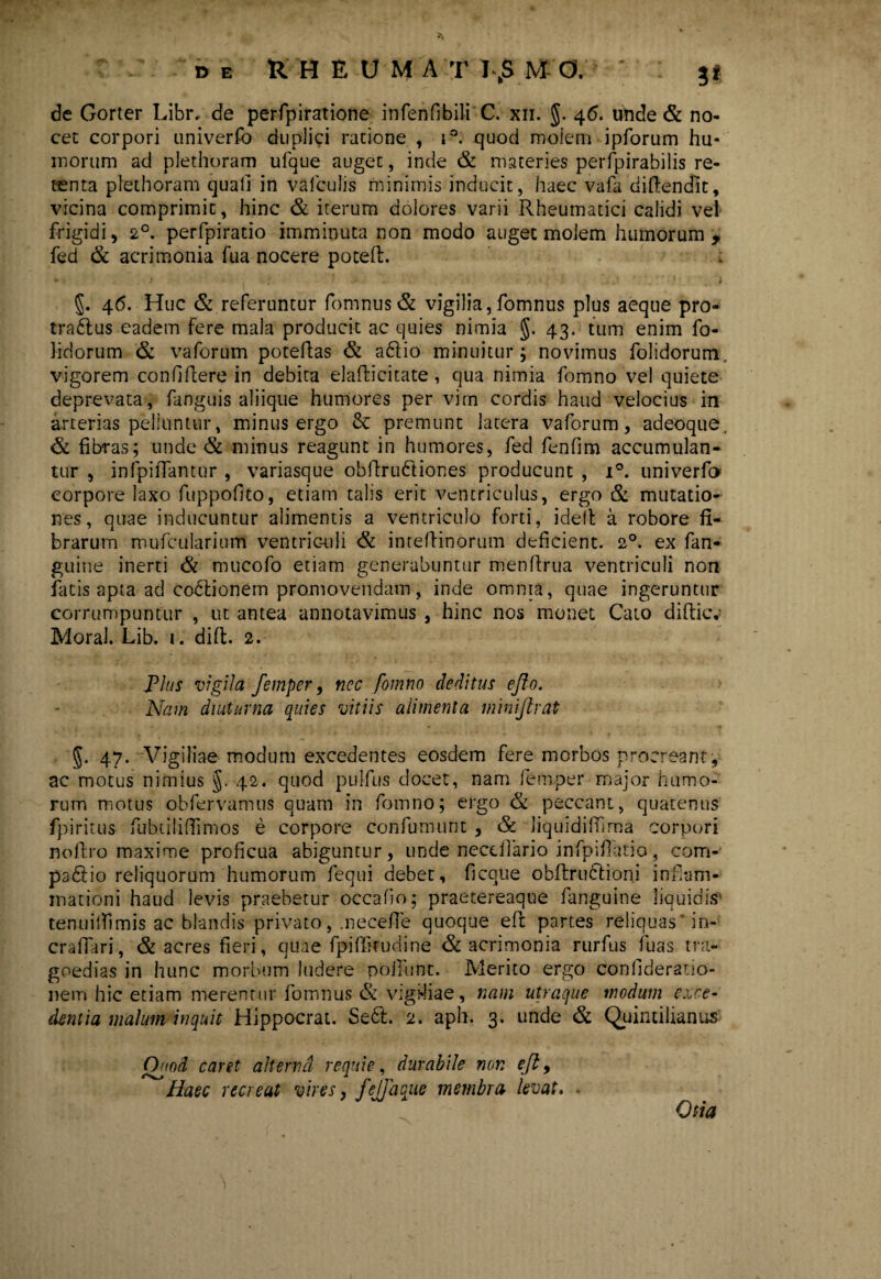 de Gorter Libr, de perfpiratione infenfibili C. xn. $. 46- unde & no¬ cet corpori univerfo duplici ratione , i°. quod moiem ipforum hu¬ morum ad plethoram ufque auget, inde & materies perlpirabilis re¬ tenta plethoram quali in vafculis minimis inducit, haec vafa diftencfit, vicina comprimit, hinc & iterum dolores varii Rheumatici calidi vel frigidi, 2°. perfpiratio imminuta non modo auget molem humorum , fed & acrimonia fua nocere poteft. 46. Huc & referuntur fomnus & vigilia,fomnus plus aeque pro- tra&us eadem fere mala producit ac quies nimia J. 43. tum enim fo- lidorum & vaforum potelfas & a£lio minuitur; novimus folidorum. vigorem confidere in debita elafficitate, qua nimia fomno vel quiete deprevata, fanguis aliique humores per vim cordis haud velocius in arterias pelluntur, minus ergo & premunt latera vaforum, adeoque, & fibras; unde & minus reagunt in humores, fed fenfim accumulan¬ tur , infpilTantur , variasque obdrudtiones producunt , i°. univerfo corpore laxo fuppofito, etiam talis erit ventriculus, ergo & mutatio¬ nes, quae inducuntur alimentis a ventriculo forti, ideft a robore fi¬ brarum mufcularium ventric-uli & inteffinorum deficient. 20. ex fan- guine inerti & mucofo etiam generabuntur menflrua ventriculi non fatis apta ad Codtionem promovendam, inde omnia, quae ingeruntur corrumpuntur , ut antea annotavimus , hinc nos monet Cato difticv Moral. Lib. 1. dift. 2. Plus vigila femper, nec fomno deditus ejfo. Nam diuturna quies vitiis alimenta mmijhat §. 47. Vigiliae modum excedentes eosdem fere morbos procreant, ac motus nimius §. 42. quod pulfus docet, nam femper major humo¬ rum motus obfervamus quam in fomno; ergo & peccant, quatenus fpiritus fubdliflfimos e corpore confutuunt , & liquidiffima corpori noll.ro maxime proficua abiguntur, unde necdfario infpiflatio, com- padlio reliquorum humorum fequi debet, ficque obftruflioni inf.am- inationi haud levis praebetur occafio; praetereaqoe fanguine liquidis' tenuilfimis ac blandis privato, .necefle quoque eft partes reliquas'in- crafiari, & acres fieri, quae fpiffkudine <& acrimonia rurfus luas tra¬ goedias in hunc morbum ludere polfunt. Merito ergo confideratio- neiri hic etiam merentur fomnus & vigi*!iae, nam utraque modum exce¬ dentia malum inquit Hippocrat. Se6l. 2. aph. 3. unde & Quintilianus Quod caret alterna requie, durabile non eft, Haec recreat vires, fejjaque membra levat. . Otia