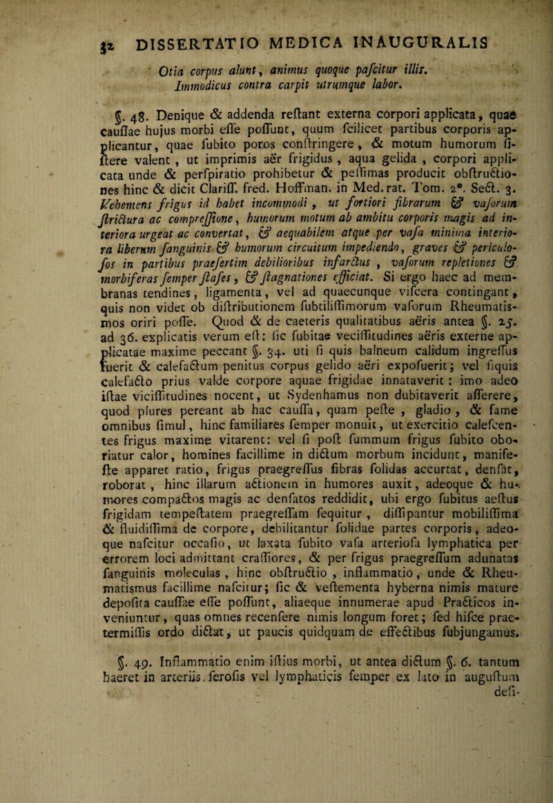 Otia corpus alunt, animus quoque pafcitur illis. Immodicus contra carpit utrumque labor. §. 48. Denique & addenda reflant externa corpori applicata, quae Cauflae hujus morbi efle poliunt, quum fcilicet partibus corporis ap¬ plicantur, quae fubito por.os conftringere, & motum humorum Ci- ftere valent , ut imprimis aer frigidus , aqua gelida , corpori appli¬ cata unde & perfpiratio prohibetur & peflimas producit obflru&io- nes hinc & dicit Clariff. fred. Hoffman. in Med.rat. Tom. 2®. Se6l. 3. Vehemens frigus id habet incommodi , ut fortiori fibrarum & vaforum Jlrittura ac comprejfione, humorum motum ab ambitu corporis magis ad in¬ teriora urgeat ac convertat, £5* aequabilem atque per vafa minima interio¬ ra liberum fanguinis & humorum circuitum impediendo, graves & periculo- fos in partibus praefertim debilioribus infardius , vaforum repletiones morbiferas femper ftafes, £? Jlagnationes efficiat. Si ergo haec ad mem¬ branas tendines, ligamenta, vel ad quaecunque vifcera contingant, quis non videt ob diflributionem fubtilifTimorum vaforum Rheumatis¬ mos oriri polle. Quod & de caeteris qualitatibus aeris antea §. 25. ad 36. explicatis verum efl: lic fubitae veciUkudines aeris externe ap¬ plicatae maxime peccant §. 34. uti fi quis balneum calidum ingrellus ruerit & calefa£lum penitus corpus gelido aeri expofuerit; vel fiquis calefa£to prius valde corpore aquae frigidae innataverit : imo adeo illae viciflitudines nocent, ut Sydenhamtis non dubitaverit aflerere, quod plures pereant ab hac caufia, quam pe fle , gladio, & fame omnibus fimul, hinc familiares femper monuit, ut exercitio calefcen- tes frigus maxime vitarent: vel fi pofl fummum frigus fubito obo¬ riatur calor, homines facillime in di6tum morbum incidunt, manife- fle apparet ratio, frigus praegreiTus fibras folidas accurtat, denfat, roborat , hinc illarum a&ionem in humores auxit, adeoque & hu*. mores compa6los magis ac denfatos reddidit, ubi ergo fubitus aeflus frigidam tempeflatem praegreffam fequitur , diflipantur mobiliflima & fluidillima de corpore, debilitantur folidae partes corporis, adeo¬ que nafcitur occafio, uc laxata fubito vafa arteriola lymphatica per errorem loci admittant crafliores, & per frigus praegrefTum adunatas fanguinis moleculas , hinc obflru&io , inflammatio, unde & Rheu¬ matismus facillime nafcitur; fic & veflementa hyberna nimis mature depofita cauflae efle poliunt, aliaeque innumerae apud Pra&icos in¬ veniuntur, quas omnes recenfere nimis longum foret; fed hifce prae- termiffis ordo di&at, ut paucis quidquam de efFe&ibus fubjungamus. 49. Inflammatio enim illius morbi, ut antea di&um $. 6. tantum haeret in arteriis. ferofis vel lymphaticis femper ex lato in auguflum defi*