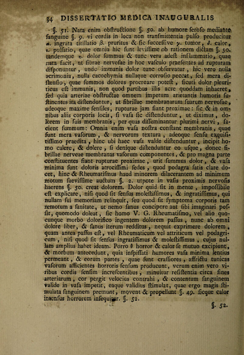 *‘J. 5r’. Nata enim obfiru&ione g. 50. ab humore ferofo mediatote fanguine g. 9. vi cordis in loca non tranfmittentia pulfo producitur *. ingrata titillatio /3. pruritus & fic fucceffive y. tumor, «h ealor, e. puifatio, quae omnia hic funt leviffimeob rationem di&arn g. 50. tandemque >j. dolor fummus & tunc vera adefi inflammatio, quae nata facit, ut fibrae nervofae in hoc vafculo praefentes ad rupturam difponuntur , unde immanis dolor tunc obfervatur , hic vero nulla acrimonia, nulla cacochymia nullaque corrodo peccat, fed mera di- fienfio, quae fummos dolores procreare poteft , ficuti dolor pleuri¬ ticus eft immanis, non quod partibus illis acre quoddam inhaeret, fed quia arteriae obfirudlae omnem impetum arietantis humoris fu- ftinentes ita difienduntur, ut fibrillae membranarum.fuarum nervofae, adeoque maxime fenfiles, rupturae jam fiant proximae : fic. & in om¬ nibus aliis corporis locis, fi vafa fic diftenduntur , ut diximus , do¬ lorem in fuis membranis, per quas difleminantur plurimi nervi , fa¬ cient fummum: Omnia enim vafa nofira confiant membranis, quae funt mera vaforum , & nervorum textura , adeoque fenfu ex.quifi* tiflimo praedita , hinc ubi haec vafa valde difienduntur, incipit ho¬ mo calere, & dolere , fi denique difienduntur eo ufque, donec fi¬ brillae nerveae membranas vaforum componentes, & pro magna parte conftituentes fiant rupturae proximae, urit fummus dolor, & vafa minima funt doloris atrociflimi fedes , quod podagra fatis clare do¬ cet, hinc & Rheumatifmus haud minorem dilacerantem ad minimum motum faeviffime auclum g. 2. utpote in vafis proximis nervofis haerens g. 50. creat dolorem. Dolor quid fit in mente , impoffibile efi explicare, nifi quod fit fenfus moleftiflimus, & ingratiffimus, qui nullam fui memoriam relinquit, feu quod fit fymptoma corporis tam remotum a fanitate, ut nemo fanus concipere aut libi imaginari pof- fit, quomodo doleat, fic homo V. G. Rheumatifmo, vel alio quo- eunque morbo dolorifico ingentem dolorem paflus , nunc ab omni dolore liber, & fanus iterum redditus, nequit exprimere dolorem, quam antea pafius efi, vel Rheumaticum vel attriticum vel podagri- eum , nifi quod fic fenfus ingratiffimus & moleftifiimus , cujus nul¬ lam amplius habet ideam. Porro & horror & calorfe mutuo excipiunt, & morbum antecedunt, quia infpiflati humores vafa minima lentius permeant, & eorum partes , quae funt craffiores , affri&u tunicas vaforum afficientes horroris fenfum producunt, verum enim vero vi¬ ribus cordis fenfim increfcentibus, minuitur refifientia circa fines arteriarum , cor pergit velocius contrahi , & contentum fanguinem Valide in vafa impetit, eaque validius ftimulat, quae ergo magis fii- mulata fanguinem premunt, movent & propellunt g. 49. ficque calor intenfus horrorem infequi$*ir. g. 5 2. 1 'T §• ja*