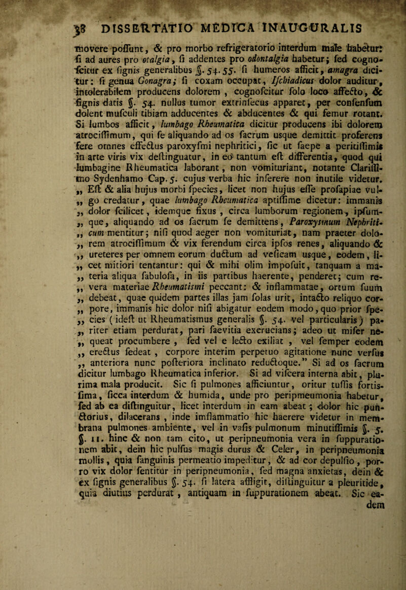 movere poliunt, & pro morbo refrigeratorio interdum male habemur: fi ad aures pro otalgia, fi addentes pro odontalgia habetur; fed cogno¬ scitur ex (ignis generalibus §. 54.55. fi humeros afficit, amagra dici¬ tur: fi genua Gonagra; fi coxam occupat , I/cbiadicui dolor auditur , intolerabilem producens dolorem , cognofcitur folo loco affefto, Gc fignis datis 5* 54- nullus tumor extrinlecus apparet, per confenfum dolent mufcuii tibiam adducentes & abducentes & qui femur rotant. Si lumbos afficit, lumbago Rheumatica dicitur producens ibi dolorem atrociffimum, qui fe aliquando ad os facrum usque demittit proferens fere omnes effe6lus paroxyfmi nephritici, fic ut faepe a perkilfimi* in arte viris vix deftinguatur, in eo- tantum eft differentia, quod qui lumbagine Rheumatica laborant, non vomitnriant, notante Clariffi- cno Sydenhamo Cap. 5. cujus verba hic inferere non inutile videtur. „ Efi; & alia hujus morbi fpecies, licet non hujus effe profapiae vul- ,, go credatur, quae lumbago Rheumatica aptiffime dicetur: immania ,, dolor fcilicet, idemque fixus , circa lumborum regionem , ipfurrt- ,, que, aliquando ad os facrum fe demittens, Paroxysmum Nephritis „ cum mentitur; nifi quod aeger non vomituriat, nam praeter dolo- „ rem atrociffimum 6c vix ferendum circa ipfos renes, aliquando & ,, ureteres per omnem eorum dudtum ad veficam usque, eodem, li- ,, cet mitiori tentantur: qui & mihi olim impofuit, tanquam a ma- „ teria aliqua fabulofa, in iis partibus haerente, penderet; cum re- ,, vera materiae Rheumatismi peccant: & inflammatae, ortum fuum „ debeat, quae quidem partes illas jam folas urit, intadlo reliquo cor- „ pore, immanis hic dolor nifi abigatur eodem modo,quo prior fpe- „ cies (idefi: ut Rheumatismus generalis §. 54. vel particularis) pa- „ riter etiam perdurat, pari faevitia exerucians; adeo ut mifer ne- „ queat procumbere , fed vel e lefto exiliat , vel femper eodem ,, ereftus fedeat , corpore interim perpetuo agitatione nunc verfus ,, anteriora nunc pofieriora inclinato reduttoque.” Si ad os facrum dicitur lumbago Rheumatica inferior. Si ad vifcera interna abit, plu¬ rima mala producit. Sic fi pulmones afficiuntur, oritur tuffis fortis- fima, ficca interdum & humida, unde pro peripmeumonia habetur, fed ab ea diftinguitur, licet interdum in eam abeat; -dolor hic pun- ftorius, dilacerans , inde imflammatio hic haerere videtur in mem¬ brana pulmones ambiente, vel in vafis pulmonum minutiffimis $. 5. §. 11. hinc & non tam cito, ut peripneumonia vera in fuppuratio- nem abit, dein hic pulfus magis durus & Celer, in peripneumonia mollis, quia fanguinis permeado impeditur, & ad cor depulfio , por¬ ro vix dolor fentitur in peripneumonia, fed magna anxietas, dein <fe ex fignis generalibus g. 54. fi latera affligit, dillinguitur a pleuritide, quia diutius perdurat , antiquam in fuppurationem abeat. Sic ea¬ dem