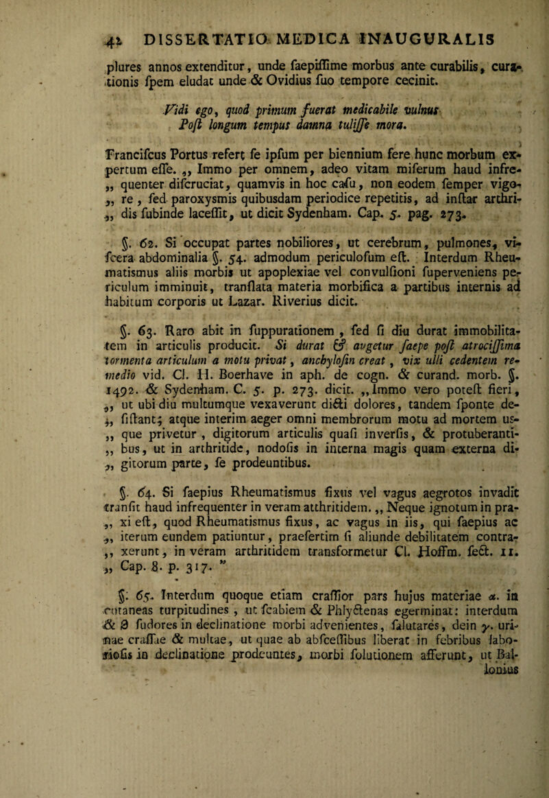 piares annos extenditur, unde faepiflime morbus ante curabilis, cura¬ tionis fpem eludat unde & Ovidius fuo tempore cecinit. Vidi ego, quod primum fuerat medicabile vulnus Pojt longum tempus damna tulijfe mora. Francifcus Portus refert fe ipfum per biennium fere hunc morbum ex¬ pertum effe. ,, Immo per omnem, adeo vitam miferum haud infre- „ quenter difcruciat, quamvis in hoc cafu, non eodem femper vigo- „ re , fed paroxysmis quibusdam periodice repetitis, ad inftar arthri- dis fubinde laceffit, ut dicit Sydenham. Cap. 5. pag. 273* 5. 62. Si occupat partes nobiliores, ut cerebrum, pulmones* vi- fcera abdominalia §. 54. admodum periculofum eft. Interdum Rheu¬ matismus aliis morbis ut apoplexiae vel convulfioni fuperveniens per riculum imminuit, tranflata materia morbifica a partibus internis ad habitum corporis ut Lazar. lliverius dicit. §. 63. Raro abit in fuppu rationem , fed fi diu durat immobilita¬ tem in articulis producit. Si durat & avgetur faepe pojl atrocijjima tormenta articulum a motu privat, anchylojin creat, vix ulli cedentem re- medio vid. Cl. H. Boerhave in aph. de cogn. & curand. morb. 5* 1492. & Sydenham. C. 5. p. 273. dicit. „lmmo vero poteft: fieri, ut ubi diu multumque vexaverunt didi dolores, tandem fponte de- fidant; atque interim aeger omni membrorum motu ad mortem us- ,, que privetur, digitorum articulis quafi inverfis, & protuberanti- „ bus, ut in arthritide, nodofis in interna magis quam externa di- „ gitorum parte, fe prodeuntibus. §. 64. Si faepius Rheumatismus fixus vel vagus aegrotos invadit tranfit haud infrequenter in veram atthritidem.,, Neque ignotum in pra- ,, xieft, quod Rheumatismus fixus, ac vagus in iis, qui faepius ac iterum eundem patiuntur, praefertim fi aliunde debilitatem contra- ,, xerunt , in veram arthritidem transformetur Cl. Hoffm. fed. 11. „ Cap. 8. p. 317. M §: 65. Interdum quoque etiam crafiior pars hujus materiae <*. in cutaneas turpitudines, ut fcabiem & Phly&enas egerminat: interdum & Q fudores in declinatione morbi advenientes, falutares, dein y. uri¬ nae craiTae & multae , ut quae ab abfceftibus liberat in febribus labo- riofis io declinatione prodeuntes, morbi folutionem afferunt, ut Bal- lonius